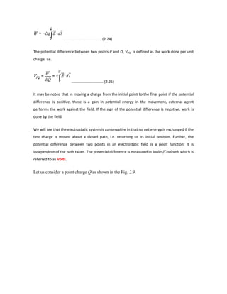 ..................................... (2.24)
The potential difference between two points P and Q, VPQ, is defined as the work done per unit
charge, i.e.
............................... (2.25)
It may be noted that in moving a charge from the initial point to the final point if the potential
difference is positive, there is a gain in potential energy in the movement, external agent
performs the work against the field. If the sign of the potential difference is negative, work is
done by the field.
We will see that the electrostatic system is conservative in that no net energy is exchanged if the
test charge is moved about a closed path, i.e. returning to its initial position. Further, the
potential difference between two points in an electrostatic field is a point function; it is
independent of the path taken. The potential difference is measured in Joules/Coulomb which is
referred to as Volts.
Let us consider a point charge Q as shown in the Fig. 2.9.
 