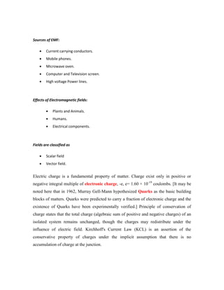 Sources of EMF:
Current carrying conductors.
Mobile phones.
Microwave oven.
Computer and Television screen.
High voltage Power lines.
Effects of Electromagnetic fields:
Plants and Animals.
Humans.
Electrical components.
Fields are classified as
Scalar field
Vector field.
Electric charge is a fundamental property of matter. Charge exist only in positive or
negative integral multiple of electronic charge, -e, e= 1.60 × 10-19
coulombs. [It may be
noted here that in 1962, Murray Gell-Mann hypothesized Quarks as the basic building
blocks of matters. Quarks were predicted to carry a fraction of electronic charge and the
existence of Quarks have been experimentally verified.] Principle of conservation of
charge states that the total charge (algebraic sum of positive and negative charges) of an
isolated system remains unchanged, though the charges may redistribute under the
influence of electric field. Kirchhoff's Current Law (KCL) is an assertion of the
conservative property of charges under the implicit assumption that there is no
accumulation of charge at the junction.
 