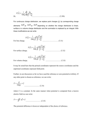 Or, ........................................................... (2.30b)
For continuous charge distribution, we replace point charges Qn by corresponding charge
elements or or depending on whether the charge distribution is linear,
surface or a volume charge distribution and the summation is replaced by an integral. With
these modifications we can write:
For line charge, .................................. (2.31)
For surface charge, ................................. (2.32)
For volume charge, ................................. (2.33)
It may be noted here that the primed coordinates represent the source coordinates and the
unprimed coordinates represent field point.
Further, in our discussion so far we have used the reference or zero potential at infinity. If
any other point is chosen as reference, we can write:
................................. (2.34)
where C is a constant. In the same manner when potential is computed from a known
electric field we can write:
................................ .(2.35)
The potential difference is however independent of the choice of reference.
 
