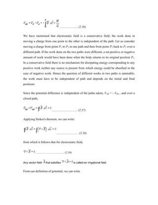 ....................... (2.36)
We have mentioned that electrostatic field is a conservative field; the work done in
moving a charge from one point to the other is independent of the path. Let us consider
moving a charge from point P1 to P2 in one path and then from point P2 back to P1 over a
different path. If the work done on the two paths were different, a net positive or negative
amount of work would have been done when the body returns to its original position P1.
In a conservative field there is no mechanism for dissipating energy corresponding to any
positive work neither any source is present from which energy could be absorbed in the
case of negative work. Hence the question of different works in two paths is untenable;
the work must have to be independent of path and depends on the initial and final
positions.
Since the potential difference is independent of the paths taken, VAB = - VBA , and over a
closed path,
................................. (2.37)
Applying Stokes's theorem, we can write:
........................... .(2.38)
from which it follows that for electrostatic field,
........................................ (2.39)
Any vector field that satisfies is called an irrigational field.
From our definition of potential, we can write
 