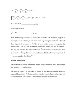 ................................. (2.40)
from which we obtain,
.......................................... (2.41)
From the foregoing discussions we observe that the electric field strength at any point is
the negative of the potential gradient at any point, negative sign shows that is directed
from higher to lower values of . This gives us another method of computing the
electric field; i. e. if we know the potential function, the electric field may be computed.
We may note here that that one scalar function contain all the information that three
components of carry, the same is possible because of the fact that three components of
are interrelated by the relation .
Example: Electric Dipole
An electric dipole consists of two point charges of equal magnitude but of opposite sign
and separated by a small distance.
As shown in figure 2.11, the dipole is formed by the two point charges Q and -Q
separated by a distance d , the charges being placed symmetrically about the origin. Let
us consider a point P at a distance r, where we are interested to find the field.
 