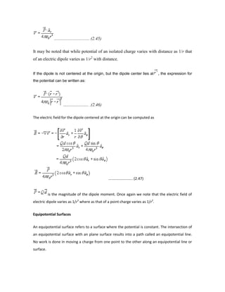................................ (2.45)
It may be noted that while potential of an isolated charge varies with distance as 1/r that
of an electric dipole varies as 1/r2
with distance.
If the dipole is not centered at the origin, but the dipole center lies at , the expression for
the potential can be written as:
....................... .(2.46)
The electric field for the dipole centered at the origin can be computed as
........................ (2.47)
is the magnitude of the dipole moment. Once again we note that the electric field of
electric dipole varies as 1/r3
where as that of a point charge varies as 1/r2
.
Equipotential Surfaces
An equipotential surface refers to a surface where the potential is constant. The intersection of
an equipotential surface with an plane surface results into a path called an equipotential line.
No work is done in moving a charge from one point to the other along an equipotential line or
surface.
 
