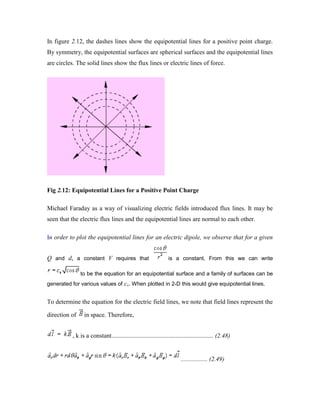 In figure 2.12, the dashes lines show the equipotential lines for a positive point charge.
By symmetry, the equipotential surfaces are spherical surfaces and the equipotential lines
are circles. The solid lines show the flux lines or electric lines of force.
Fig 2.12: Equipotential Lines for a Positive Point Charge
Michael Faraday as a way of visualizing electric fields introduced flux lines. It may be
seen that the electric flux lines and the equipotential lines are normal to each other.
In order to plot the equipotential lines for an electric dipole, we observe that for a given
Q and d, a constant V requires that is a constant. From this we can write
to be the equation for an equipotential surface and a family of surfaces can be
generated for various values of cv. When plotted in 2-D this would give equipotential lines.
To determine the equation for the electric field lines, we note that field lines represent the
direction of in space. Therefore,
, k is a constant................................................................. (2.48)
................. (2.49)
 