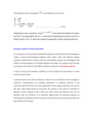 For the dipole under consideration =0, and therefore we can write,
......................................................... (2.50)
Integrating the above expression we get , which gives the equations for electric
flux lines. The representative plot (CV = c assumed) of equipotential lines and flux lines for a
dipole is shown in fig 2.13. Blue lines represent equipotential, red lines represent field lines.
Boundary conditions for Electrostatic fields
In our discussions so far we have considered the existence of electric field in the homogeneous
medium. Practical electromagnetic problems often involve media with different physical
properties. Determination of electric field for such problems requires the knowledge of the
relations of field quantities at an interface between two media. The conditions that the fields
must satisfy at the interface of two different media are referred to as boundary conditions.
In order to discuss the boundary conditions, we first consider the field behavior in some
common material media.
In general, based on the electric properties, materials can be classified into three categories:
conductors, semiconductors and insulators (dielectrics). In conductor, electrons in the
outermost shells of the atoms are very loosely held and they migrate easily from one atom to
the other. Most metals belong to this group. The electrons in the atoms of insulators or
dielectrics remain confined to their orbits and under normal circumstances they are not
liberated under the influence of an externally applied field. The electrical properties of
semiconductors fall between those of conductors and insulators since semiconductors have very
few numbers of free charges.
 