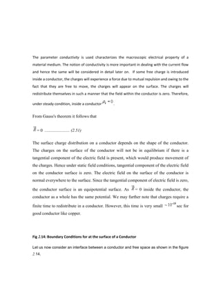 The parameter conductivity is used characterizes the macroscopic electrical property of a
material medium. The notion of conductivity is more important in dealing with the current flow
and hence the same will be considered in detail later on. If some free charge is introduced
inside a conductor, the charges will experience a force due to mutual repulsion and owing to the
fact that they are free to move, the charges will appear on the surface. The charges will
redistribute themselves in such a manner that the field within the conductor is zero. Therefore,
under steady condition, inside a conductor .
From Gauss's theorem it follows that
= 0 ....................... (2.51)
The surface charge distribution on a conductor depends on the shape of the conductor.
The charges on the surface of the conductor will not be in equilibrium if there is a
tangential component of the electric field is present, which would produce movement of
the charges. Hence under static field conditions, tangential component of the electric field
on the conductor surface is zero. The electric field on the surface of the conductor is
normal everywhere to the surface. Since the tangential component of electric field is zero,
the conductor surface is an equipotential surface. As = 0 inside the conductor, the
conductor as a whole has the same potential. We may further note that charges require a
finite time to redistribute in a conductor. However, this time is very small sec for
good conductor like copper.
Fig 2.14: Boundary Conditions for at the surface of a Conductor
Let us now consider an interface between a conductor and free space as shown in the figure
2.14.
 