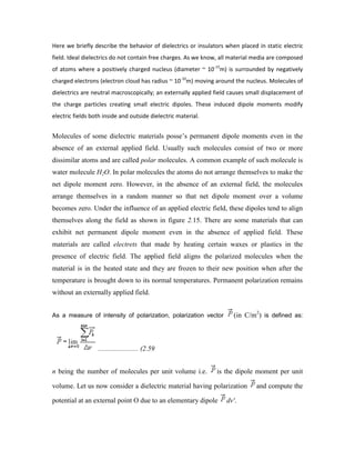 Here we briefly describe the behavior of dielectrics or insulators when placed in static electric
field. Ideal dielectrics do not contain free charges. As we know, all material media are composed
of atoms where a positively charged nucleus (diameter ~ 10-15
m) is surrounded by negatively
charged electrons (electron cloud has radius ~ 10-10
m) moving around the nucleus. Molecules of
dielectrics are neutral macroscopically; an externally applied field causes small displacement of
the charge particles creating small electric dipoles. These induced dipole moments modify
electric fields both inside and outside dielectric material.
Molecules of some dielectric materials posse‟s permanent dipole moments even in the
absence of an external applied field. Usually such molecules consist of two or more
dissimilar atoms and are called polar molecules. A common example of such molecule is
water molecule H2O. In polar molecules the atoms do not arrange themselves to make the
net dipole moment zero. However, in the absence of an external field, the molecules
arrange themselves in a random manner so that net dipole moment over a volume
becomes zero. Under the influence of an applied electric field, these dipoles tend to align
themselves along the field as shown in figure 2.15. There are some materials that can
exhibit net permanent dipole moment even in the absence of applied field. These
materials are called electrets that made by heating certain waxes or plastics in the
presence of electric field. The applied field aligns the polarized molecules when the
material is in the heated state and they are frozen to their new position when after the
temperature is brought down to its normal temperatures. Permanent polarization remains
without an externally applied field.
As a measure of intensity of polarization, polarization vector (in C/m2
) is defined as:
....................... (2.59
n being the number of molecules per unit volume i.e. is the dipole moment per unit
volume. Let us now consider a dielectric material having polarization and compute the
potential at an external point O due to an elementary dipole dv'.
 