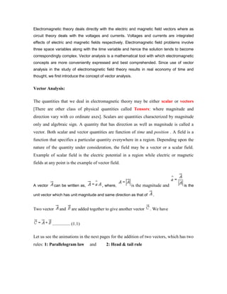 Electromagnetic theory deals directly with the electric and magnetic field vectors where as
circuit theory deals with the voltages and currents. Voltages and currents are integrated
effects of electric and magnetic fields respectively. Electromagnetic field problems involve
three space variables along with the time variable and hence the solution tends to become
correspondingly complex. Vector analysis is a mathematical tool with which electromagnetic
concepts are more conveniently expressed and best comprehended. Since use of vector
analysis in the study of electromagnetic field theory results in real economy of time and
thought, we first introduce the concept of vector analysis.
Vector Analysis:
The quantities that we deal in electromagnetic theory may be either scalar or vectors
[There are other class of physical quantities called Tensors: where magnitude and
direction vary with co ordinate axes]. Scalars are quantities characterized by magnitude
only and algebraic sign. A quantity that has direction as well as magnitude is called a
vector. Both scalar and vector quantities are function of time and position . A field is a
function that specifies a particular quantity everywhere in a region. Depending upon the
nature of the quantity under consideration, the field may be a vector or a scalar field.
Example of scalar field is the electric potential in a region while electric or magnetic
fields at any point is the example of vector field.
A vector can be written as, , where, is the magnitude and is the
unit vector which has unit magnitude and same direction as that of .
Two vector and are added together to give another vector . We have
................ (1.1)
Let us see the animations in the next pages for the addition of two vectors, which has two
rules: 1: Parallelogram law and 2: Head & tail rule
 