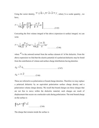 Using the vector identity, , where f is a scalar quantity , we
have,
.......................(2.65)
Converting the first volume integral of the above expression to surface integral, we can
write
................. (2.66)
where is the outward normal from the surface element ds' of the dielectric. From the
above expression we find that the electric potential of a polarized dielectric may be found
from the contribution of volume and surface charge distributions having densities
..................................................................... .(2.67)
...................... (2.68)
These are referred to as polarization or bound charge densities. Therefore we may replace
a polarized dielectric by an equivalent polarization surface charge density and a
polarization volume charge density. We recall that bound charges are those charges that
are not free to move within the dielectric material, such charges are result of
displacement that occurs on a molecular scale during polarization. The total bound charge
on the surface is
...................... (2.69)
The charge that remains inside the surface is
 