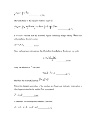 ...................... (2.70)
The total charge in the dielectric material is zero as
..................... .(2.71)
If we now consider that the dielectric region containing charge density the total
volume charge density becomes
.................... (2.72)
Since we have taken into account the effect of the bound charge density, we can write
....................(2.73)
Using the definition of we have
....................(2.74)
Therefore the electric flux density
When the dielectric properties of the medium are linear and isotropic, polarisation is
directly proportional to the applied field strength and
........................(2.75)
is the electric susceptibility of the dielectric. Therefore,
.......................(2.76)
 