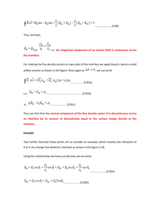 .......................(2.80)
Thus, we have,
or i.e. the tangential component of an electric field is continuous across
the interface.
For relating the flux density vectors on two sides of the interface we apply Gauss’s law to a small
pillbox volume as shown in the figure. Once again as , we can write
..................(2.81a)
i.e., .................................................(2.81b)
.e., .......................(2.81c)
Thus we find that the normal component of the flux density vector D is discontinuous across
an interface by an amount of discontinuity equal to the surface charge density at the
interface.
Example
Two further illustrate these points; let us consider an example, which involves the refraction of
D or E at a charge free dielectric interface as shown in the figure 2.18.
Using the relationships we have just derived, we can write
.......................(2.82a)
.......................(2.82b)
 