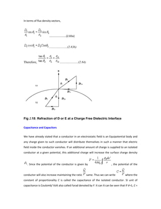 In terms of flux density vectors,
.......................(2.83a)
.......................(2.83b)
Therefore, .......................(2.84)
Fig 2.18: Refraction of D or E at a Charge Free Dielectric Interface
Capacitance and Capacitors
We have already stated that a conductor in an electrostatic field is an Equipotential body and
any charge given to such conductor will distribute themselves in such a manner that electric
field inside the conductor vanishes. If an additional amount of charge is supplied to an isolated
conductor at a given potential, this additional charge will increase the surface charge density
. Since the potential of the conductor is given by , the potential of the
conductor will also increase maintaining the ratio same. Thus we can write where the
constant of proportionality C is called the capacitance of the isolated conductor. SI unit of
capacitance is Coulomb/ Volt also called Farad denoted by F. It can It can be seen that if V=1, C =
 