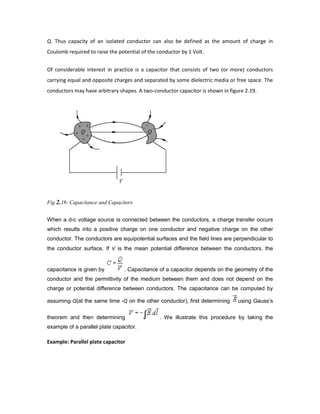 Q. Thus capacity of an isolated conductor can also be defined as the amount of charge in
Coulomb required to raise the potential of the conductor by 1 Volt.
Of considerable interest in practice is a capacitor that consists of two (or more) conductors
carrying equal and opposite charges and separated by some dielectric media or free space. The
conductors may have arbitrary shapes. A two-conductor capacitor is shown in figure 2.19.
Fig 2.19: Capacitance and Capacitors
When a d-c voltage source is connected between the conductors, a charge transfer occurs
which results into a positive charge on one conductor and negative charge on the other
conductor. The conductors are equipotential surfaces and the field lines are perpendicular to
the conductor surface. If V is the mean potential difference between the conductors, the
capacitance is given by . Capacitance of a capacitor depends on the geometry of the
conductor and the permittivity of the medium between them and does not depend on the
charge or potential difference between conductors. The capacitance can be computed by
assuming Q(at the same time -Q on the other conductor), first determining using Gauss’s
theorem and then determining . We illustrate this procedure by taking the
example of a parallel plate capacitor.
Example: Parallel plate capacitor
 