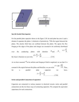 Fig 2.20: Parallel Plate Capacitor
For the parallel plate capacitor shown in the figure 2.20, let each plate has area A and a
distance h separates the plates. A dielectric of permittivity fills the region between the
plates. The electric field lines are confined between the plates. We ignore the flux
fringing at the edges of the plates and charges are assumed to be uniformly distributed
over the conducting plates with densities and - , .
By Gauss‟s theorem we can write, .......................(2.85)
As we have assumed to be uniform and fringing of field is neglected, we see that E is
constant in the region between the plates and therefore, we can write . Thus,
for a parallel plate capacitor we have,
........................(2.86)
Series and parallel Connection of capacitors
Capacitors are connected in various manners in electrical circuits; series and parallel
connections are the two basic ways of connecting capacitors. We compute the equivalent
capacitance for such connections.
 
