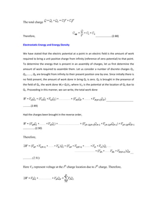 The total charge
Therefore, .......................(2.88)
Electrostatic Energy and Energy Density
We have stated that the electric potential at a point in an electric field is the amount of work
required to bring a unit positive charge from infinity (reference of zero potential) to that point.
To determine the energy that is present in an assembly of charges, let us first determine the
amount of work required to assemble them. Let us consider a number of discrete charges Q1,
Q2,......., QN are brought from infinity to their present position one by one. Since initially there is
no field present, the amount of work done in bring Q1 is zero. Q2 is brought in the presence of
the field of Q1, the work done W1= Q2V21 where V21 is the potential at the location of Q2 due to
Q1. Proceeding in this manner, we can write, the total work done
......................................
...........(2.89)
Had the charges been brought in the reverse order,
.................(2.90)
Therefore,
....
............(2.91)
Here VIJ represent voltage at the Ith
charge location due to Jth
charge. Therefore,
 