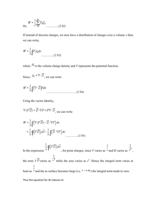 Or, ................(2.92)
If instead of discrete charges, we now have a distribution of charges over a volume v then
we can write,
................(2.93)
where is the volume charge density and V represents the potential function.
Since, , we can write
.......................................(2.94)
Using the vector identity,
, we can write
................(2.95)
In the expression , for point charges, since V varies as and D varies as ,
the term V varies as while the area varies as r2
. Hence the integral term varies at
least as and the as surface becomes large (i.e. ) the integral term tends to zero.
Thus the equation for W reduces to
 