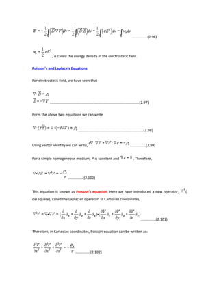 ................(2.96)
, is called the energy density in the electrostatic field.
Poisson’s and Laplace’s Equations
For electrostatic field, we have seen that
..........................................................................................(2.97)
Form the above two equations we can write
..................................................................(2.98)
Using vector identity we can write, ................(2.99)
For a simple homogeneous medium, is constant and . Therefore,
................(2.100)
This equation is known as Poisson’s equation. Here we have introduced a new operator, (
del square), called the Laplacian operator. In Cartesian coordinates,
...............(2.101)
Therefore, in Cartesian coordinates, Poisson equation can be written as:
...............(2.102)
 