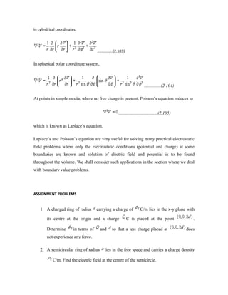 In cylindrical coordinates,
...............(2.103)
In spherical polar coordinate system,
...............(2.104)
At points in simple media, where no free charge is present, Poisson‟s equation reduces to
...................................(2.105)
which is known as Laplace‟s equation.
Laplace‟s and Poisson‟s equation are very useful for solving many practical electrostatic
field problems where only the electrostatic conditions (potential and charge) at some
boundaries are known and solution of electric field and potential is to be found
throughout the volume. We shall consider such applications in the section where we deal
with boundary value problems.
ASSIGNMENT PROBLEMS
1. A charged ring of radius carrying a charge of C/m lies in the x-y plane with
its centre at the origin and a charge C is placed at the point .
Determine in terms of and so that a test charge placed at does
not experience any force.
2. A semicircular ring of radius lies in the free space and carries a charge density
C/m. Find the electric field at the centre of the semicircle.
 
