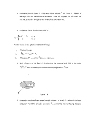 3. Consider a uniform sphere of charge with charge density and radius b , centered at
the origin. Find the electric field at a distance r from the origin for the two cases: r<b
and r>b . Sketch the strength of the electric filed as function of r .
4. A spherical charge distribution is given by
is the radius of the sphere. Find the following:
i. The total charge.
ii. for and .
iii. The value of where the becomes maximum.
5. With reference to the Figure 2.6 determine the potential and field at the point
if the shaded region contains uniform charge density /m2
.
FIgure 2.6
6. A capacitor consists of two coaxial metallic cylinders of length , radius of the inner
conductor and that of outer conductor . A dielectric material having dielectric
 