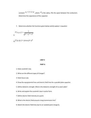 constant , where is the radius, fills the space between the conductors.
Determine the capacitance of the capacitor.
7. Determine whether the functions given below satisfy Laplace 's equation
i)
ii)
UNIT II
PART A
1. State coulomb’s law.
2. What are the different types of charges?
3. State Gauss Law.
4. Draw the equipotential lines and electric field lines for a parallel plate capacitor.
5. Define dielectric strength. What is the dielectric strength of co-axial cable?
6. Write and explain the coulomb’s law in vector form.
7. Define electric field intensity at a point.
8. What is the electric field around a long transmission line?
9. Sketch the electric field lines due to an isolated point charge Q.
 