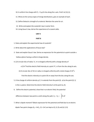 10. A uniform line charge with PL = 5 µc/m lies along the x-axis. Find E at (3,2,1).
11. What are the various types of charge distributions, give an example of each.
12. Define Dielectric strength of a material. Mention the same for air.
13. Write and explain the coulomb’s law in vector form.
14. Using Gauss’s law, derive the capacitance of a coaxial cable.
UNIT II
PART B
1. State and explain the experimental law of coulomb?
2. Write about the applications of Gauss law?
3. State and explain Gauss’s law. Derive an expression for the potential at a point outside a
hollow sphere having a uniform charge density
4. (i) A circular disc of radius ‘a’, m is charged uniformly with a charge density of
ς C/m2
Find the electric field intensity at a point ‘h’, m from the disc along its axis.
(ii) A circular disc of 10 cm radius is charged uniformly with a total charge of 10-6
c.
Find the electric intensity at a point 30 cm away from the disc along the axis.
5. A line charge of uniform density q C / m extends from the point (0, -a) to the point (0, 1)
in the x-y plane. Determine the electric field intensity E at the point (a, 0).
6. Define the electric potential, show that in an electric field, the potential
difference between two points a and b along the path, Va – Vb = -
b
a
dlE.
7. What is dipole moment? Obtain expression for the potential and field due to an electric
dipole.Two point charges Q1 = 4nC1, Q = 2nC are kept at (2, 0, 0) and (6, 0, 0).
 
