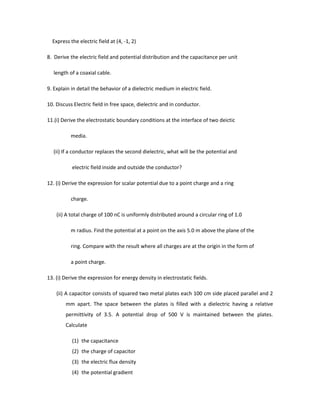 Express the electric field at (4, -1, 2)
8. Derive the electric field and potential distribution and the capacitance per unit
length of a coaxial cable.
9. Explain in detail the behavior of a dielectric medium in electric field.
10. Discuss Electric field in free space, dielectric and in conductor.
11.(i) Derive the electrostatic boundary conditions at the interface of two deictic
media.
(ii) If a conductor replaces the second dielectric, what will be the potential and
electric field inside and outside the conductor?
12. (i) Derive the expression for scalar potential due to a point charge and a ring
charge.
(ii) A total charge of 100 nC is uniformly distributed around a circular ring of 1.0
m radius. Find the potential at a point on the axis 5.0 m above the plane of the
ring. Compare with the result where all charges are at the origin in the form of
a point charge.
13. (i) Derive the expression for energy density in electrostatic fields.
(ii) A capacitor consists of squared two metal plates each 100 cm side placed parallel and 2
mm apart. The space between the plates is filled with a dielectric having a relative
permittivity of 3.5. A potential drop of 500 V is maintained between the plates.
Calculate
(1) the capacitance
(2) the charge of capacitor
(3) the electric flux density
(4) the potential gradient
 