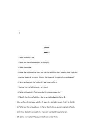 UNIT II
PART A
1. State coulomb’s law.
2. What are the different types of charges?
3. State Gauss Law.
4. Draw the equipotential lines and electric field lines for a parallel plate capacitor.
5. Define dielectric strength. What is the dielectric strength of co-axial cable?
6. Write and explain the coulomb’s law in vector form.
7. Define electric field intensity at a point.
8. What is the electric field around a long transmission line?
9. Sketch the electric field lines due to an isolated point charge Q.
10. A uniform line charge with PL = 5 µc/m lies along the x-axis. Find E at (3,2,1).
11. What are the various types of charge distributions, give an example of each.
12. Define Dielectric strength of a material. Mention the same for air.
14. Write and explain the coulomb’s law in vector form.
 