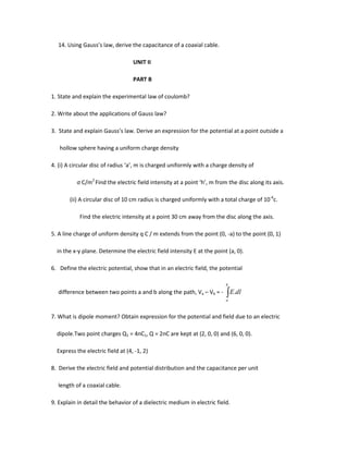 14. Using Gauss’s law, derive the capacitance of a coaxial cable.
UNIT II
PART B
1. State and explain the experimental law of coulomb?
2. Write about the applications of Gauss law?
3. State and explain Gauss’s law. Derive an expression for the potential at a point outside a
hollow sphere having a uniform charge density
4. (i) A circular disc of radius ‘a’, m is charged uniformly with a charge density of
ς C/m2
Find the electric field intensity at a point ‘h’, m from the disc along its axis.
(ii) A circular disc of 10 cm radius is charged uniformly with a total charge of 10-6
c.
Find the electric intensity at a point 30 cm away from the disc along the axis.
5. A line charge of uniform density q C / m extends from the point (0, -a) to the point (0, 1)
in the x-y plane. Determine the electric field intensity E at the point (a, 0).
6. Define the electric potential, show that in an electric field, the potential
difference between two points a and b along the path, Va – Vb = -
b
a
dlE.
7. What is dipole moment? Obtain expression for the potential and field due to an electric
dipole.Two point charges Q1 = 4nC1, Q = 2nC are kept at (2, 0, 0) and (6, 0, 0).
Express the electric field at (4, -1, 2)
8. Derive the electric field and potential distribution and the capacitance per unit
length of a coaxial cable.
9. Explain in detail the behavior of a dielectric medium in electric field.
 