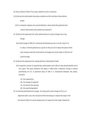 10. Discuss Electric field in free space, dielectric and in conductor.
11.(i) Derive the electrostatic boundary conditions at the interface of two deictic
media.
(ii) If a conductor replaces the second dielectric, what will be the potential and
electric field inside and outside the conductor?
12. (i) Derive the expression for scalar potential due to a point charge and a ring
charge.
(ii) A total charge of 100 nC is uniformly distributed around a circular ring of 1.0
m radius. Find the potential at a point on the axis 5.0 m above the plane of the
ring. Compare with the result where all charges are at the origin in the form of
a point charge.
13. (i) Derive the expression for energy density in electrostatic fields.
(ii) A capacitor consists of squared two metal plates each 100 cm side placed parallel and 2
mm apart. The space between the plates is filled with a dielectric having a relative
permittivity of 3.5. A potential drop of 500 V is maintained between the plates.
Calculate
(5) the capacitance
(6) the charge of capacitor
(7) the electric flux density
(8) the potential gradient
14. A uniformly distributed line charge , 2m long, with a total charge of 4 nC is in
alignment with z axis, the mid point of the line being 2 m above the origin. Find
the electric field E at a point along X axis 2 m away from the origin. Repeat for
 