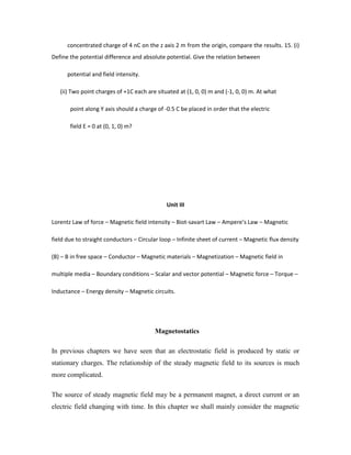 concentrated charge of 4 nC on the z axis 2 m from the origin, compare the results. 15. (i)
Define the potential difference and absolute potential. Give the relation between
potential and field intensity.
(ii) Two point charges of +1C each are situated at (1, 0, 0) m and (-1, 0, 0) m. At what
point along Y axis should a charge of -0.5 C be placed in order that the electric
field E = 0 at (0, 1, 0) m?
Unit III
Lorentz Law of force – Magnetic field intensity – Biot-savart Law – Ampere’s Law – Magnetic
field due to straight conductors – Circular loop – Infinite sheet of current – Magnetic flux density
(B) – B in free space – Conductor – Magnetic materials – Magnetization – Magnetic field in
multiple media – Boundary conditions – Scalar and vector potential – Magnetic force – Torque –
Inductance – Energy density – Magnetic circuits.
Magnetostatics
In previous chapters we have seen that an electrostatic field is produced by static or
stationary charges. The relationship of the steady magnetic field to its sources is much
more complicated.
The source of steady magnetic field may be a permanent magnet, a direct current or an
electric field changing with time. In this chapter we shall mainly consider the magnetic
 