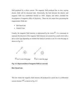 field produced by a direct current. The magnetic field produced due to time varying
electric field will be discussed later. Historically, the link between the electric and
magnetic field was established Oersted in 1820. Ampere and others extended the
investigation of magnetic effect of electricity . There are two major laws governing the
magnetostatic fields are:
Biot-Savart Law
Ampere's Law
Usually, the magnetic field intensity is represented by the vector . It is customary to
represent the direction of the magnetic field intensity (or current) by a small circle with a
dot or cross sign depending on whether the field (or current) is out of or into the page as
shown in Fig. 4.1.
(or l ) out of the page (or l ) into the page
Fig. 4.1: Representation of magnetic field (or current)
Biot- Savart Law
This law relates the magnetic field intensity dH produced at a point due to a differential
current element as shown in Fig. 4.2.
 