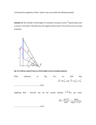 To illustrate the application of Biot - Savart's Law, we consider the following example.
Example 4.1: We consider a finite length of a conductor carrying a current placed along z-axis
as shown in the Fig 4.4. We determine the magnetic field at point P due to this current carrying
conductor.
Fig. 4.4: Field at a point P due to a finite length current carrying conductor
With reference to Fig. 4.4, we find that
.......................................................(4.4)
Applying Biot - Savart's law for the current element We can write,
........................................................(4.5)
 