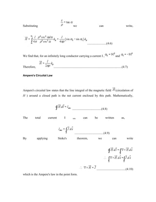Substituting we can write,
.........................(4.6)
We find that, for an infinitely long conductor carrying a current I , and
Therefore, .........................................................................................(4.7)
Ampere's Circuital Law
Ampere's circuital law states that the line integral of the magnetic field (circulation of
H ) around a closed path is the net current enclosed by this path. Mathematically,
......................................(4.8)
The total current I enc can be written as,
......................................(4.9)
By applying Stoke's theorem, we can write
......................................(4.10)
which is the Ampere's law in the point form.
 