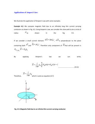 Applications of Ampere's law:
We illustrate the application of Ampere's Law with some examples.
Example 4.2: We compute magnetic field due to an infinitely long thin current carrying
conductor as shown in Fig. 4.5. Using Ampere's Law, we consider the close path to be a circle of
radius as shown in the Fig. 4.5.
If we consider a small current element , is perpendicular to the plane
containing both and . Therefore only component of that will be present is
,i.e., .
By applying Ampere's law we can write,
......................................(4.11)
Therefore, which is same as equation (4.7)
Fig. 4.5: Magnetic field due to an infinite thin current carrying conductor
 