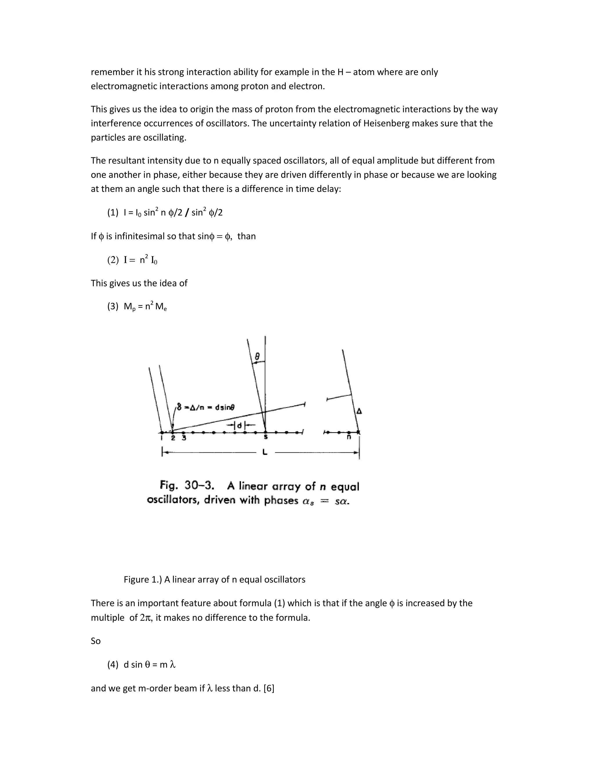 remember it his strong interaction ability for example in the H – atom where are only
electromagnetic interactions among proton and electron.
This gives us the idea to origin the mass of proton from the electromagnetic interactions by the way
interference occurrences of oscillators. The uncertainty relation of Heisenberg makes sure that the
particles are oscillating.
The resultant intensity due to n equally spaced oscillators, all of equal amplitude but different from
one another in phase, either because they are driven differently in phase or because we are looking
at them an angle such that there is a difference in time delay:
(1) I = I0 sin2
n φ/2 / sin2
φ/2
If φ is infinitesimal so that sinφ = φ, than
(2) Ι = n2
Ι0
This gives us the idea of
(3) Mp = n2
Me
Figure 1.) A linear array of n equal oscillators
There is an important feature about formula (1) which is that if the angle φ is increased by the
multiple of 2π, it makes no difference to the formula.
So
(4) d sin θ = m λ
and we get m-order beam if λ less than d. [6]
 