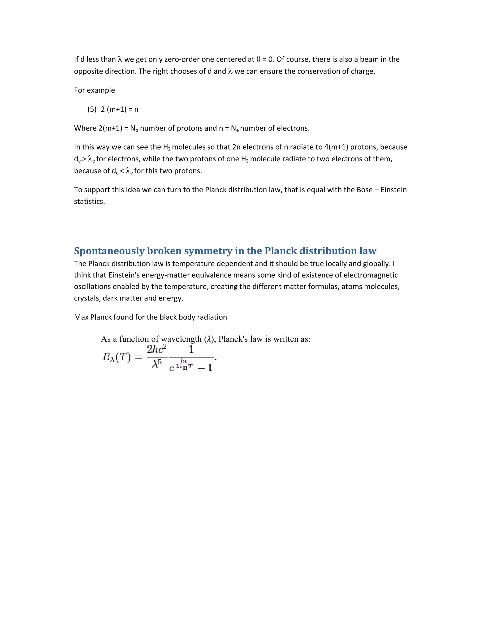 If d less than λ we get only zero-order one centered at
opposite direction. The right chooses of d and
For example
(5) 2 (m+1) = n
Where 2(m+1) = Np number of protons and n = N
In this way we can see the H2 molecules so that 2n electrons of n radiate to 4(m+1) protons, because
de > λe for electrons, while the two protons of one H
because of de < λe for this two protons.
To support this idea we can turn to the Planck distribution law, that is equal with the Bose
statistics.
Spontaneously broken symmetry in the Planck distribution law
The Planck distribution law is temperature
think that Einstein's energy-matter equivalence means some kind of existence of electromagnetic
oscillations enabled by the temperature, creating the different matter formulas, atoms molecules,
crystals, dark matter and energy.
Max Planck found for the black body radiation
As a function of wavelength
order one centered at θ = 0. Of course, there is also a beam in the
opposite direction. The right chooses of d and λ we can ensure the conservation of charge.
number of protons and n = Ne number of electrons.
molecules so that 2n electrons of n radiate to 4(m+1) protons, because
for electrons, while the two protons of one H2 molecule radiate to two electrons of them,
for this two protons.
To support this idea we can turn to the Planck distribution law, that is equal with the Bose
Spontaneously broken symmetry in the Planck distribution law
The Planck distribution law is temperature dependent and it should be true locally and globally. I
matter equivalence means some kind of existence of electromagnetic
oscillations enabled by the temperature, creating the different matter formulas, atoms molecules,
Max Planck found for the black body radiation
wavelength (λ), Planck's law is written as:
= 0. Of course, there is also a beam in the
we can ensure the conservation of charge.
molecules so that 2n electrons of n radiate to 4(m+1) protons, because
molecule radiate to two electrons of them,
To support this idea we can turn to the Planck distribution law, that is equal with the Bose – Einstein
Spontaneously broken symmetry in the Planck distribution law
dependent and it should be true locally and globally. I
matter equivalence means some kind of existence of electromagnetic
oscillations enabled by the temperature, creating the different matter formulas, atoms molecules,
 