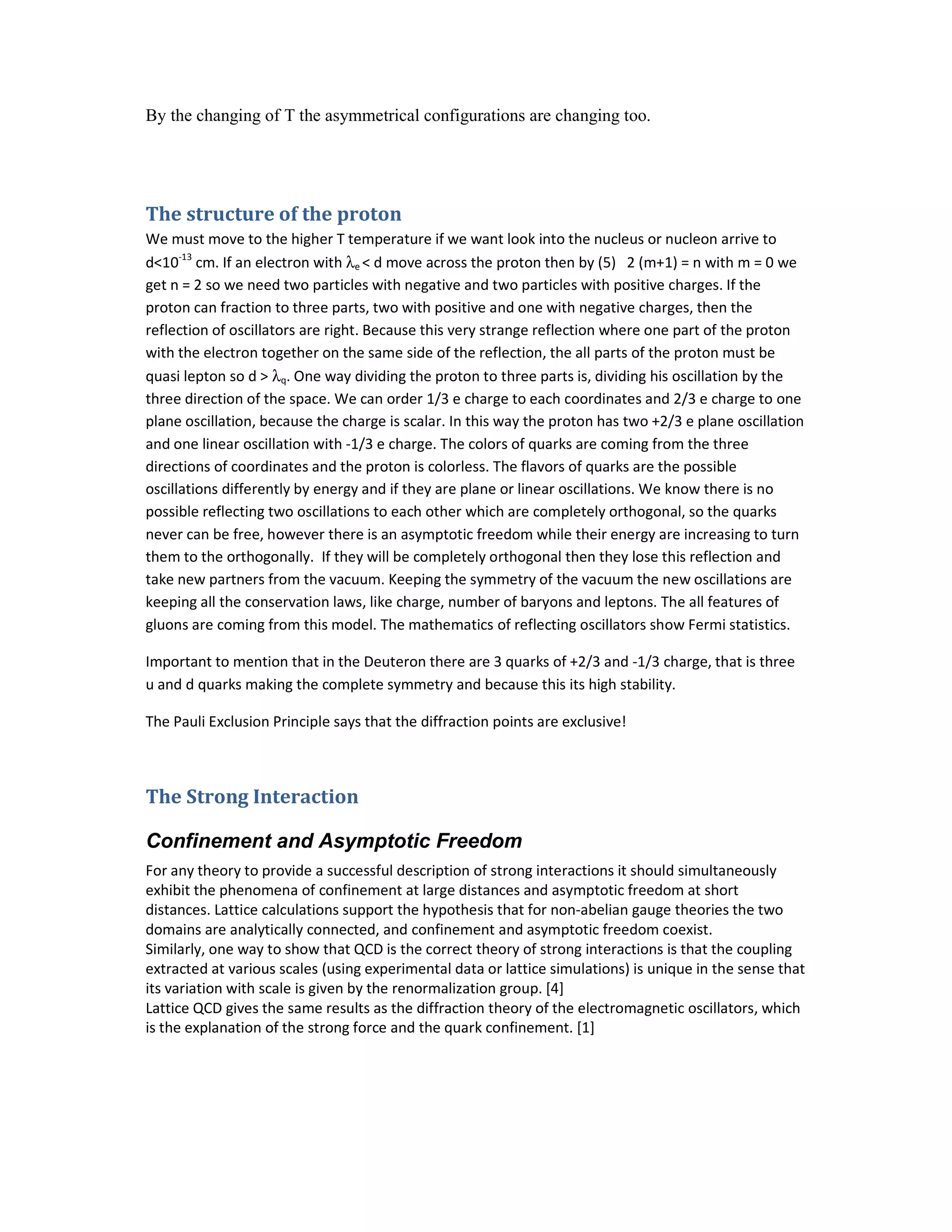 By the changing of T the asymmetrical configurations are changing too.
The structure of the proton
We must move to the higher T temperature if we want look into the nucleus or nucleon arrive to
d<10-13
cm. If an electron with λe < d move across the proton then by (5) 2 (m+1) = n with m = 0 we
get n = 2 so we need two particles with negative and two particles with positive charges. If the
proton can fraction to three parts, two with positive and one with negative charges, then the
reflection of oscillators are right. Because this very strange reflection where one part of the proton
with the electron together on the same side of the reflection, the all parts of the proton must be
quasi lepton so d > λq. One way dividing the proton to three parts is, dividing his oscillation by the
three direction of the space. We can order 1/3 e charge to each coordinates and 2/3 e charge to one
plane oscillation, because the charge is scalar. In this way the proton has two +2/3 e plane oscillation
and one linear oscillation with -1/3 e charge. The colors of quarks are coming from the three
directions of coordinates and the proton is colorless. The flavors of quarks are the possible
oscillations differently by energy and if they are plane or linear oscillations. We know there is no
possible reflecting two oscillations to each other which are completely orthogonal, so the quarks
never can be free, however there is an asymptotic freedom while their energy are increasing to turn
them to the orthogonally. If they will be completely orthogonal then they lose this reflection and
take new partners from the vacuum. Keeping the symmetry of the vacuum the new oscillations are
keeping all the conservation laws, like charge, number of baryons and leptons. The all features of
gluons are coming from this model. The mathematics of reflecting oscillators show Fermi statistics.
Important to mention that in the Deuteron there are 3 quarks of +2/3 and -1/3 charge, that is three
u and d quarks making the complete symmetry and because this its high stability.
The Pauli Exclusion Principle says that the diffraction points are exclusive!
The Strong Interaction
Confinement and Asymptotic Freedom
For any theory to provide a successful description of strong interactions it should simultaneously
exhibit the phenomena of confinement at large distances and asymptotic freedom at short
distances. Lattice calculations support the hypothesis that for non-abelian gauge theories the two
domains are analytically connected, and confinement and asymptotic freedom coexist.
Similarly, one way to show that QCD is the correct theory of strong interactions is that the coupling
extracted at various scales (using experimental data or lattice simulations) is unique in the sense that
its variation with scale is given by the renormalization group. [4]
Lattice QCD gives the same results as the diffraction theory of the electromagnetic oscillators, which
is the explanation of the strong force and the quark confinement. [1]
 