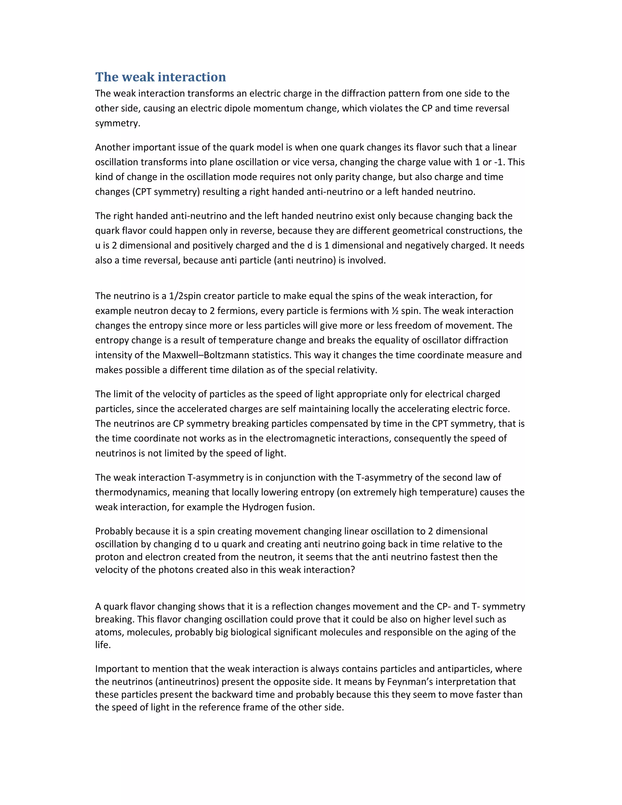 The weak interaction
The weak interaction transforms an electric charge in the diffraction pattern from one side to the
other side, causing an electric dipole momentum change, which violates the CP and time reversal
symmetry.
Another important issue of the quark model is when one quark changes its flavor such that a linear
oscillation transforms into plane oscillation or vice versa, changing the charge value with 1 or -1. This
kind of change in the oscillation mode requires not only parity change, but also charge and time
changes (CPT symmetry) resulting a right handed anti-neutrino or a left handed neutrino.
The right handed anti-neutrino and the left handed neutrino exist only because changing back the
quark flavor could happen only in reverse, because they are different geometrical constructions, the
u is 2 dimensional and positively charged and the d is 1 dimensional and negatively charged. It needs
also a time reversal, because anti particle (anti neutrino) is involved.
The neutrino is a 1/2spin creator particle to make equal the spins of the weak interaction, for
example neutron decay to 2 fermions, every particle is fermions with ½ spin. The weak interaction
changes the entropy since more or less particles will give more or less freedom of movement. The
entropy change is a result of temperature change and breaks the equality of oscillator diffraction
intensity of the Maxwell–Boltzmann statistics. This way it changes the time coordinate measure and
makes possible a different time dilation as of the special relativity.
The limit of the velocity of particles as the speed of light appropriate only for electrical charged
particles, since the accelerated charges are self maintaining locally the accelerating electric force.
The neutrinos are CP symmetry breaking particles compensated by time in the CPT symmetry, that is
the time coordinate not works as in the electromagnetic interactions, consequently the speed of
neutrinos is not limited by the speed of light.
The weak interaction T-asymmetry is in conjunction with the T-asymmetry of the second law of
thermodynamics, meaning that locally lowering entropy (on extremely high temperature) causes the
weak interaction, for example the Hydrogen fusion.
Probably because it is a spin creating movement changing linear oscillation to 2 dimensional
oscillation by changing d to u quark and creating anti neutrino going back in time relative to the
proton and electron created from the neutron, it seems that the anti neutrino fastest then the
velocity of the photons created also in this weak interaction?
A quark flavor changing shows that it is a reflection changes movement and the CP- and T- symmetry
breaking. This flavor changing oscillation could prove that it could be also on higher level such as
atoms, molecules, probably big biological significant molecules and responsible on the aging of the
life.
Important to mention that the weak interaction is always contains particles and antiparticles, where
the neutrinos (antineutrinos) present the opposite side. It means by Feynman’s interpretation that
these particles present the backward time and probably because this they seem to move faster than
the speed of light in the reference frame of the other side.
 
