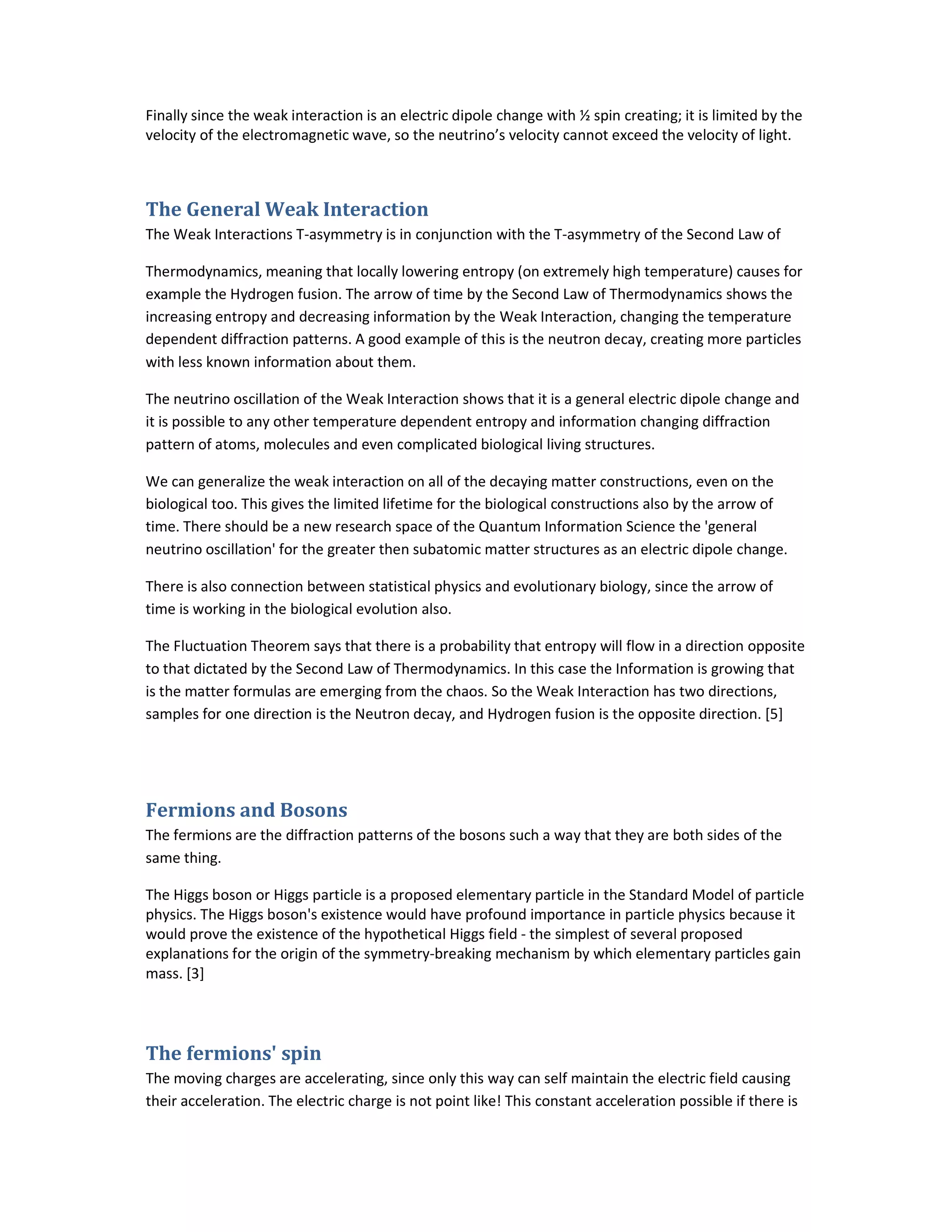 Finally since the weak interaction is an electric dipole change with ½ spin creating; it is limited by the
velocity of the electromagnetic wave, so the neutrino’s velocity cannot exceed the velocity of light.
The General Weak Interaction
The Weak Interactions T-asymmetry is in conjunction with the T-asymmetry of the Second Law of
Thermodynamics, meaning that locally lowering entropy (on extremely high temperature) causes for
example the Hydrogen fusion. The arrow of time by the Second Law of Thermodynamics shows the
increasing entropy and decreasing information by the Weak Interaction, changing the temperature
dependent diffraction patterns. A good example of this is the neutron decay, creating more particles
with less known information about them.
The neutrino oscillation of the Weak Interaction shows that it is a general electric dipole change and
it is possible to any other temperature dependent entropy and information changing diffraction
pattern of atoms, molecules and even complicated biological living structures.
We can generalize the weak interaction on all of the decaying matter constructions, even on the
biological too. This gives the limited lifetime for the biological constructions also by the arrow of
time. There should be a new research space of the Quantum Information Science the 'general
neutrino oscillation' for the greater then subatomic matter structures as an electric dipole change.
There is also connection between statistical physics and evolutionary biology, since the arrow of
time is working in the biological evolution also.
The Fluctuation Theorem says that there is a probability that entropy will flow in a direction opposite
to that dictated by the Second Law of Thermodynamics. In this case the Information is growing that
is the matter formulas are emerging from the chaos. So the Weak Interaction has two directions,
samples for one direction is the Neutron decay, and Hydrogen fusion is the opposite direction. [5]
Fermions and Bosons
The fermions are the diffraction patterns of the bosons such a way that they are both sides of the
same thing.
The Higgs boson or Higgs particle is a proposed elementary particle in the Standard Model of particle
physics. The Higgs boson's existence would have profound importance in particle physics because it
would prove the existence of the hypothetical Higgs field - the simplest of several proposed
explanations for the origin of the symmetry-breaking mechanism by which elementary particles gain
mass. [3]
The fermions' spin
The moving charges are accelerating, since only this way can self maintain the electric field causing
their acceleration. The electric charge is not point like! This constant acceleration possible if there is
 