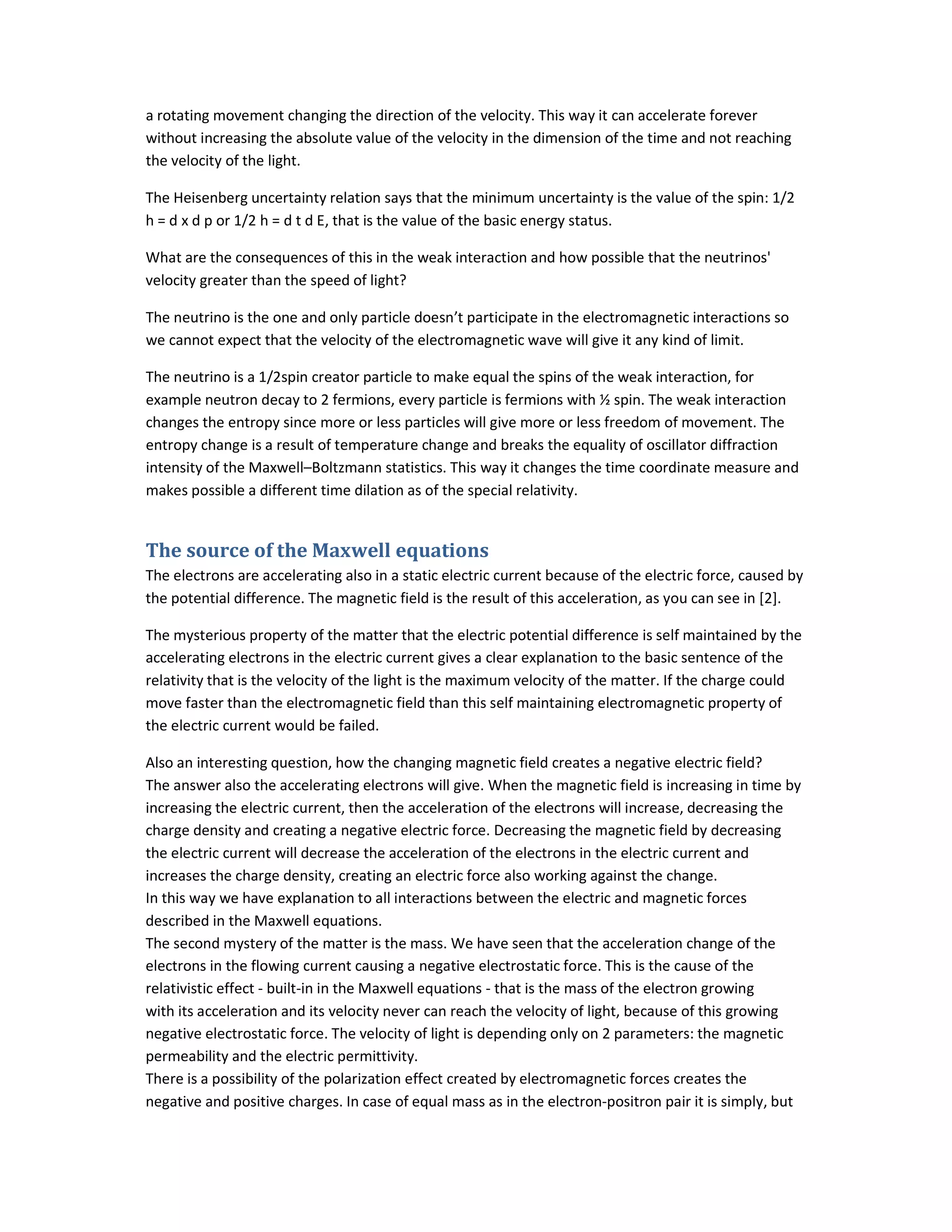 a rotating movement changing the direction of the velocity. This way it can accelerate forever
without increasing the absolute value of the velocity in the dimension of the time and not reaching
the velocity of the light.
The Heisenberg uncertainty relation says that the minimum uncertainty is the value of the spin: 1/2
h = d x d p or 1/2 h = d t d E, that is the value of the basic energy status.
What are the consequences of this in the weak interaction and how possible that the neutrinos'
velocity greater than the speed of light?
The neutrino is the one and only particle doesn’t participate in the electromagnetic interactions so
we cannot expect that the velocity of the electromagnetic wave will give it any kind of limit.
The neutrino is a 1/2spin creator particle to make equal the spins of the weak interaction, for
example neutron decay to 2 fermions, every particle is fermions with ½ spin. The weak interaction
changes the entropy since more or less particles will give more or less freedom of movement. The
entropy change is a result of temperature change and breaks the equality of oscillator diffraction
intensity of the Maxwell–Boltzmann statistics. This way it changes the time coordinate measure and
makes possible a different time dilation as of the special relativity.
The source of the Maxwell equations
The electrons are accelerating also in a static electric current because of the electric force, caused by
the potential difference. The magnetic field is the result of this acceleration, as you can see in [2].
The mysterious property of the matter that the electric potential difference is self maintained by the
accelerating electrons in the electric current gives a clear explanation to the basic sentence of the
relativity that is the velocity of the light is the maximum velocity of the matter. If the charge could
move faster than the electromagnetic field than this self maintaining electromagnetic property of
the electric current would be failed.
Also an interesting question, how the changing magnetic field creates a negative electric field?
The answer also the accelerating electrons will give. When the magnetic field is increasing in time by
increasing the electric current, then the acceleration of the electrons will increase, decreasing the
charge density and creating a negative electric force. Decreasing the magnetic field by decreasing
the electric current will decrease the acceleration of the electrons in the electric current and
increases the charge density, creating an electric force also working against the change.
In this way we have explanation to all interactions between the electric and magnetic forces
described in the Maxwell equations.
The second mystery of the matter is the mass. We have seen that the acceleration change of the
electrons in the flowing current causing a negative electrostatic force. This is the cause of the
relativistic effect - built-in in the Maxwell equations - that is the mass of the electron growing
with its acceleration and its velocity never can reach the velocity of light, because of this growing
negative electrostatic force. The velocity of light is depending only on 2 parameters: the magnetic
permeability and the electric permittivity.
There is a possibility of the polarization effect created by electromagnetic forces creates the
negative and positive charges. In case of equal mass as in the electron-positron pair it is simply, but
 