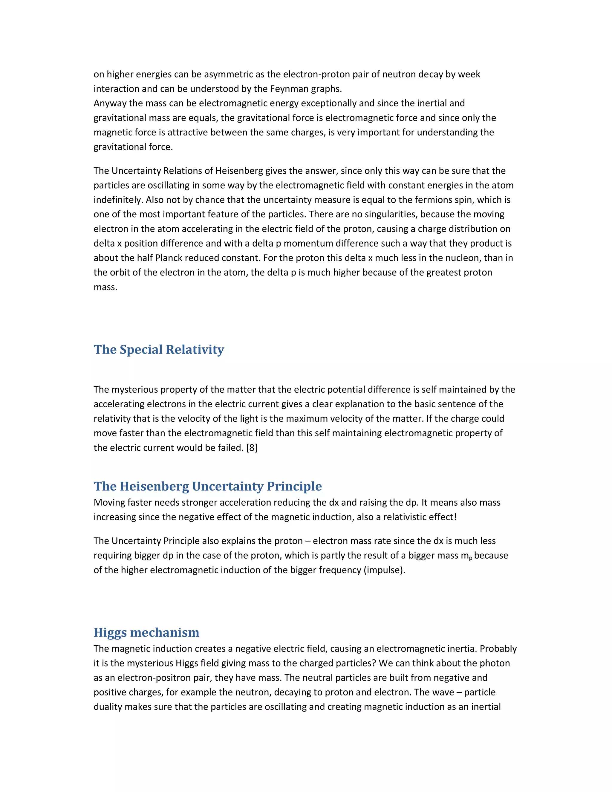 on higher energies can be asymmetric as the electron-proton pair of neutron decay by week
interaction and can be understood by the Feynman graphs.
Anyway the mass can be electromagnetic energy exceptionally and since the inertial and
gravitational mass are equals, the gravitational force is electromagnetic force and since only the
magnetic force is attractive between the same charges, is very important for understanding the
gravitational force.
The Uncertainty Relations of Heisenberg gives the answer, since only this way can be sure that the
particles are oscillating in some way by the electromagnetic field with constant energies in the atom
indefinitely. Also not by chance that the uncertainty measure is equal to the fermions spin, which is
one of the most important feature of the particles. There are no singularities, because the moving
electron in the atom accelerating in the electric field of the proton, causing a charge distribution on
delta x position difference and with a delta p momentum difference such a way that they product is
about the half Planck reduced constant. For the proton this delta x much less in the nucleon, than in
the orbit of the electron in the atom, the delta p is much higher because of the greatest proton
mass.
The Special Relativity
The mysterious property of the matter that the electric potential difference is self maintained by the
accelerating electrons in the electric current gives a clear explanation to the basic sentence of the
relativity that is the velocity of the light is the maximum velocity of the matter. If the charge could
move faster than the electromagnetic field than this self maintaining electromagnetic property of
the electric current would be failed. [8]
The Heisenberg Uncertainty Principle
Moving faster needs stronger acceleration reducing the dx and raising the dp. It means also mass
increasing since the negative effect of the magnetic induction, also a relativistic effect!
The Uncertainty Principle also explains the proton – electron mass rate since the dx is much less
requiring bigger dp in the case of the proton, which is partly the result of a bigger mass mp because
of the higher electromagnetic induction of the bigger frequency (impulse).
Higgs mechanism
The magnetic induction creates a negative electric field, causing an electromagnetic inertia. Probably
it is the mysterious Higgs field giving mass to the charged particles? We can think about the photon
as an electron-positron pair, they have mass. The neutral particles are built from negative and
positive charges, for example the neutron, decaying to proton and electron. The wave – particle
duality makes sure that the particles are oscillating and creating magnetic induction as an inertial
 