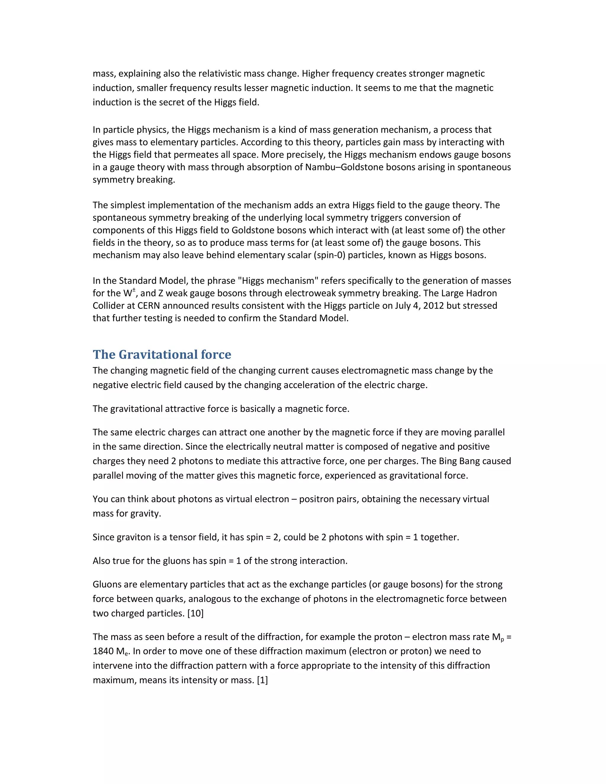 mass, explaining also the relativistic mass change. Higher frequency creates stronger magnetic
induction, smaller frequency results lesser magnetic induction. It seems to me that the magnetic
induction is the secret of the Higgs field.
In particle physics, the Higgs mechanism is a kind of mass generation mechanism, a process that
gives mass to elementary particles. According to this theory, particles gain mass by interacting with
the Higgs field that permeates all space. More precisely, the Higgs mechanism endows gauge bosons
in a gauge theory with mass through absorption of Nambu–Goldstone bosons arising in spontaneous
symmetry breaking.
The simplest implementation of the mechanism adds an extra Higgs field to the gauge theory. The
spontaneous symmetry breaking of the underlying local symmetry triggers conversion of
components of this Higgs field to Goldstone bosons which interact with (at least some of) the other
fields in the theory, so as to produce mass terms for (at least some of) the gauge bosons. This
mechanism may also leave behind elementary scalar (spin-0) particles, known as Higgs bosons.
In the Standard Model, the phrase "Higgs mechanism" refers specifically to the generation of masses
for the W±
, and Z weak gauge bosons through electroweak symmetry breaking. The Large Hadron
Collider at CERN announced results consistent with the Higgs particle on July 4, 2012 but stressed
that further testing is needed to confirm the Standard Model.
The Gravitational force
The changing magnetic field of the changing current causes electromagnetic mass change by the
negative electric field caused by the changing acceleration of the electric charge.
The gravitational attractive force is basically a magnetic force.
The same electric charges can attract one another by the magnetic force if they are moving parallel
in the same direction. Since the electrically neutral matter is composed of negative and positive
charges they need 2 photons to mediate this attractive force, one per charges. The Bing Bang caused
parallel moving of the matter gives this magnetic force, experienced as gravitational force.
You can think about photons as virtual electron – positron pairs, obtaining the necessary virtual
mass for gravity.
Since graviton is a tensor field, it has spin = 2, could be 2 photons with spin = 1 together.
Also true for the gluons has spin = 1 of the strong interaction.
Gluons are elementary particles that act as the exchange particles (or gauge bosons) for the strong
force between quarks, analogous to the exchange of photons in the electromagnetic force between
two charged particles. [10]
The mass as seen before a result of the diffraction, for example the proton – electron mass rate Mp =
1840 Me. In order to move one of these diffraction maximum (electron or proton) we need to
intervene into the diffraction pattern with a force appropriate to the intensity of this diffraction
maximum, means its intensity or mass. [1]
 