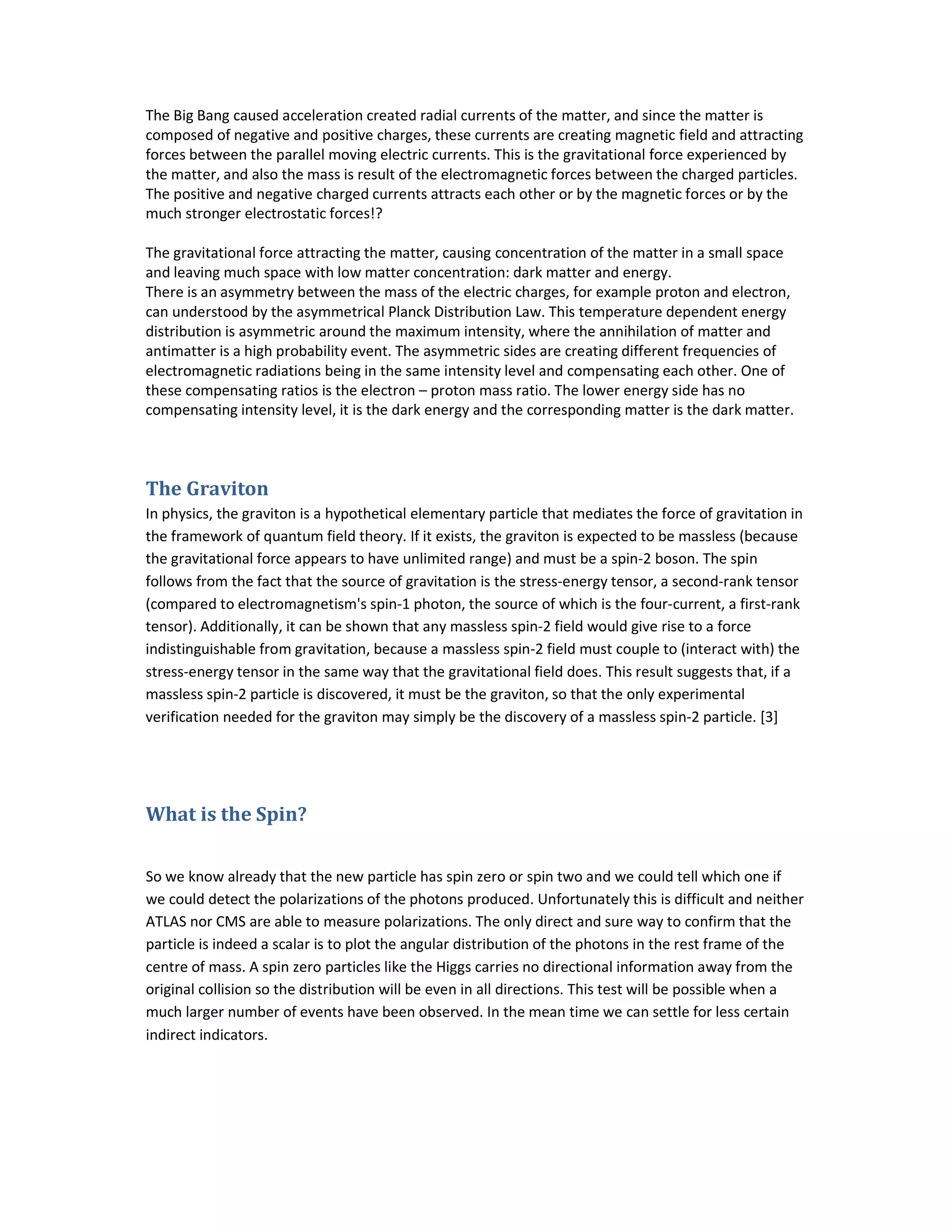 The Big Bang caused acceleration created radial currents of the matter, and since the matter is
composed of negative and positive charges, these currents are creating magnetic field and attracting
forces between the parallel moving electric currents. This is the gravitational force experienced by
the matter, and also the mass is result of the electromagnetic forces between the charged particles.
The positive and negative charged currents attracts each other or by the magnetic forces or by the
much stronger electrostatic forces!?
The gravitational force attracting the matter, causing concentration of the matter in a small space
and leaving much space with low matter concentration: dark matter and energy.
There is an asymmetry between the mass of the electric charges, for example proton and electron,
can understood by the asymmetrical Planck Distribution Law. This temperature dependent energy
distribution is asymmetric around the maximum intensity, where the annihilation of matter and
antimatter is a high probability event. The asymmetric sides are creating different frequencies of
electromagnetic radiations being in the same intensity level and compensating each other. One of
these compensating ratios is the electron – proton mass ratio. The lower energy side has no
compensating intensity level, it is the dark energy and the corresponding matter is the dark matter.
The Graviton
In physics, the graviton is a hypothetical elementary particle that mediates the force of gravitation in
the framework of quantum field theory. If it exists, the graviton is expected to be massless (because
the gravitational force appears to have unlimited range) and must be a spin-2 boson. The spin
follows from the fact that the source of gravitation is the stress-energy tensor, a second-rank tensor
(compared to electromagnetism's spin-1 photon, the source of which is the four-current, a first-rank
tensor). Additionally, it can be shown that any massless spin-2 field would give rise to a force
indistinguishable from gravitation, because a massless spin-2 field must couple to (interact with) the
stress-energy tensor in the same way that the gravitational field does. This result suggests that, if a
massless spin-2 particle is discovered, it must be the graviton, so that the only experimental
verification needed for the graviton may simply be the discovery of a massless spin-2 particle. [3]
What is the Spin?
So we know already that the new particle has spin zero or spin two and we could tell which one if
we could detect the polarizations of the photons produced. Unfortunately this is difficult and neither
ATLAS nor CMS are able to measure polarizations. The only direct and sure way to confirm that the
particle is indeed a scalar is to plot the angular distribution of the photons in the rest frame of the
centre of mass. A spin zero particles like the Higgs carries no directional information away from the
original collision so the distribution will be even in all directions. This test will be possible when a
much larger number of events have been observed. In the mean time we can settle for less certain
indirect indicators.
 