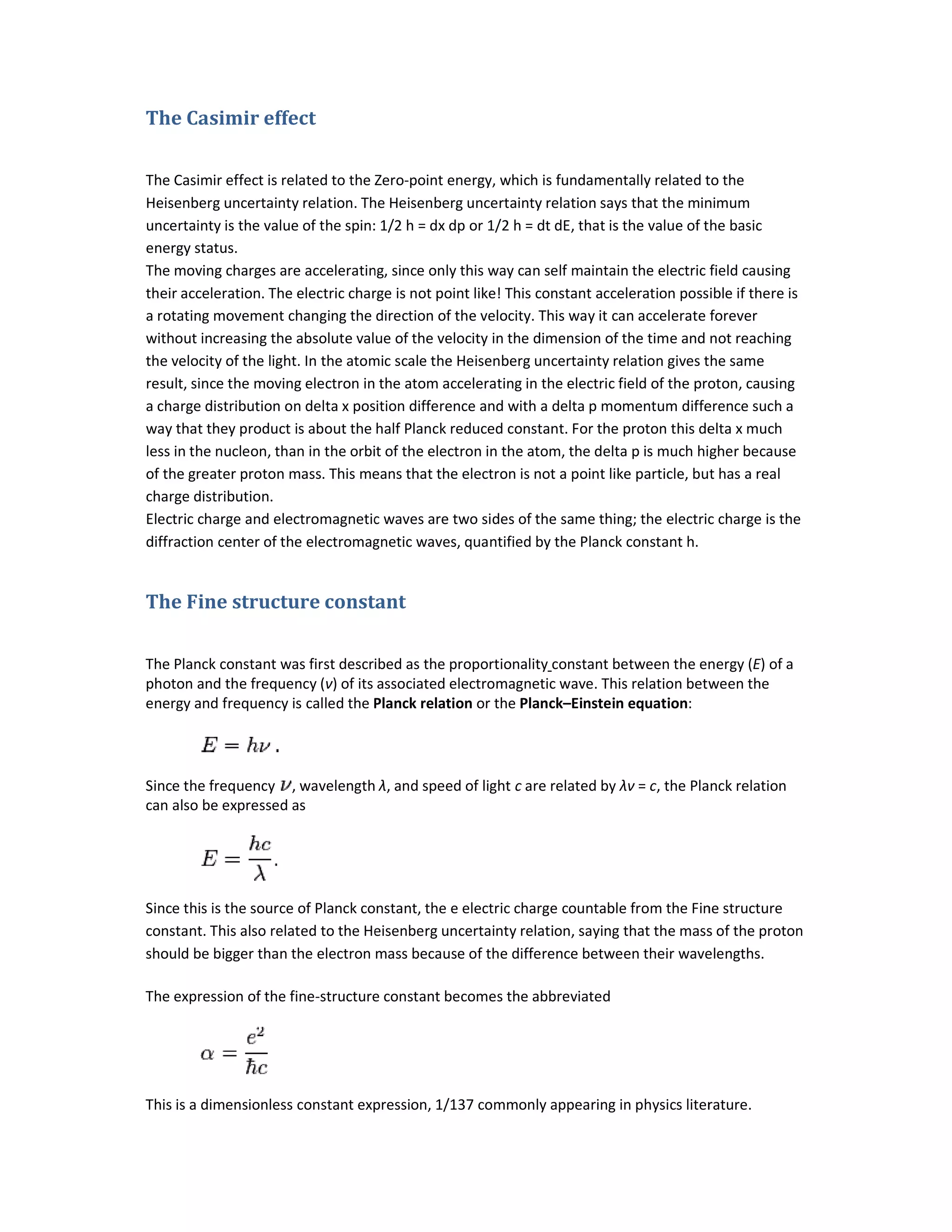 The Casimir effect
The Casimir effect is related to the Zero
Heisenberg uncertainty relation. The Heisenberg uncertainty relation says
uncertainty is the value of the spin: 1/2 h = dx dp or 1/2 h = dt dE, that is the value of the basic
energy status.
The moving charges are accelerating, since only this way can self maintain the electric field causing
their acceleration. The electric charge is not point like! This constant acceleration possible if there is
a rotating movement changing the direction of the velocity. This way it can accelerate forever
without increasing the absolute value of the velocity in the dimension of
the velocity of the light. In the atomic scale the Heisenberg uncertainty relation gives the same
result, since the moving electron in the atom accelerating in the electric field of the proton, causing
a charge distribution on delta x position difference and with a delta p momentum difference such a
way that they product is about the half Planck reduced constant. For the proton this delta x much
less in the nucleon, than in the orbit of the electron in the atom, the delta p is muc
of the greater proton mass. This means that the electron is not a point like particle, but has a real
charge distribution.
Electric charge and electromagnetic waves are two sides of the same thing; the electric charge is the
diffraction center of the electromagnetic waves, quantified by the Planck constant h.
The Fine structure constant
The Planck constant was first described as the
photon and the frequency (ν) of its associated
energy and frequency is called the Planck relation
Since the frequency , wavelength
can also be expressed as
Since this is the source of Planck constant, the e electric charge countable from the Fine structure
constant. This also related to the Heisenberg uncertainty relation, saying that the mass of the proton
should be bigger than the electron mass because of the di
The expression of the fine-structure constant becomes the abbreviated
This is a dimensionless constant expression, 1/137 commonly appearing in physics literature.
The Casimir effect is related to the Zero-point energy, which is fundamentally related to the
Heisenberg uncertainty relation. The Heisenberg uncertainty relation says that the minimum
uncertainty is the value of the spin: 1/2 h = dx dp or 1/2 h = dt dE, that is the value of the basic
The moving charges are accelerating, since only this way can self maintain the electric field causing
The electric charge is not point like! This constant acceleration possible if there is
a rotating movement changing the direction of the velocity. This way it can accelerate forever
without increasing the absolute value of the velocity in the dimension of the time and not reaching
the velocity of the light. In the atomic scale the Heisenberg uncertainty relation gives the same
result, since the moving electron in the atom accelerating in the electric field of the proton, causing
lta x position difference and with a delta p momentum difference such a
way that they product is about the half Planck reduced constant. For the proton this delta x much
less in the nucleon, than in the orbit of the electron in the atom, the delta p is much higher because
of the greater proton mass. This means that the electron is not a point like particle, but has a real
Electric charge and electromagnetic waves are two sides of the same thing; the electric charge is the
enter of the electromagnetic waves, quantified by the Planck constant h.
Fine structure constant
The Planck constant was first described as the proportionality constant between the energy
) of its associated electromagnetic wave. This relation between the
Planck relation or the Planck–Einstein equation:
wavelength λ, and speed of light c are related by λν = c, the Planck relation
this is the source of Planck constant, the e electric charge countable from the Fine structure
constant. This also related to the Heisenberg uncertainty relation, saying that the mass of the proton
should be bigger than the electron mass because of the difference between their wavelengths.
structure constant becomes the abbreviated
This is a dimensionless constant expression, 1/137 commonly appearing in physics literature.
point energy, which is fundamentally related to the
that the minimum
uncertainty is the value of the spin: 1/2 h = dx dp or 1/2 h = dt dE, that is the value of the basic
The moving charges are accelerating, since only this way can self maintain the electric field causing
The electric charge is not point like! This constant acceleration possible if there is
a rotating movement changing the direction of the velocity. This way it can accelerate forever
the time and not reaching
the velocity of the light. In the atomic scale the Heisenberg uncertainty relation gives the same
result, since the moving electron in the atom accelerating in the electric field of the proton, causing
lta x position difference and with a delta p momentum difference such a
way that they product is about the half Planck reduced constant. For the proton this delta x much
h higher because
of the greater proton mass. This means that the electron is not a point like particle, but has a real
Electric charge and electromagnetic waves are two sides of the same thing; the electric charge is the
energy (E) of a
electromagnetic wave. This relation between the
, the Planck relation
this is the source of Planck constant, the e electric charge countable from the Fine structure
constant. This also related to the Heisenberg uncertainty relation, saying that the mass of the proton
fference between their wavelengths.
This is a dimensionless constant expression, 1/137 commonly appearing in physics literature.
 