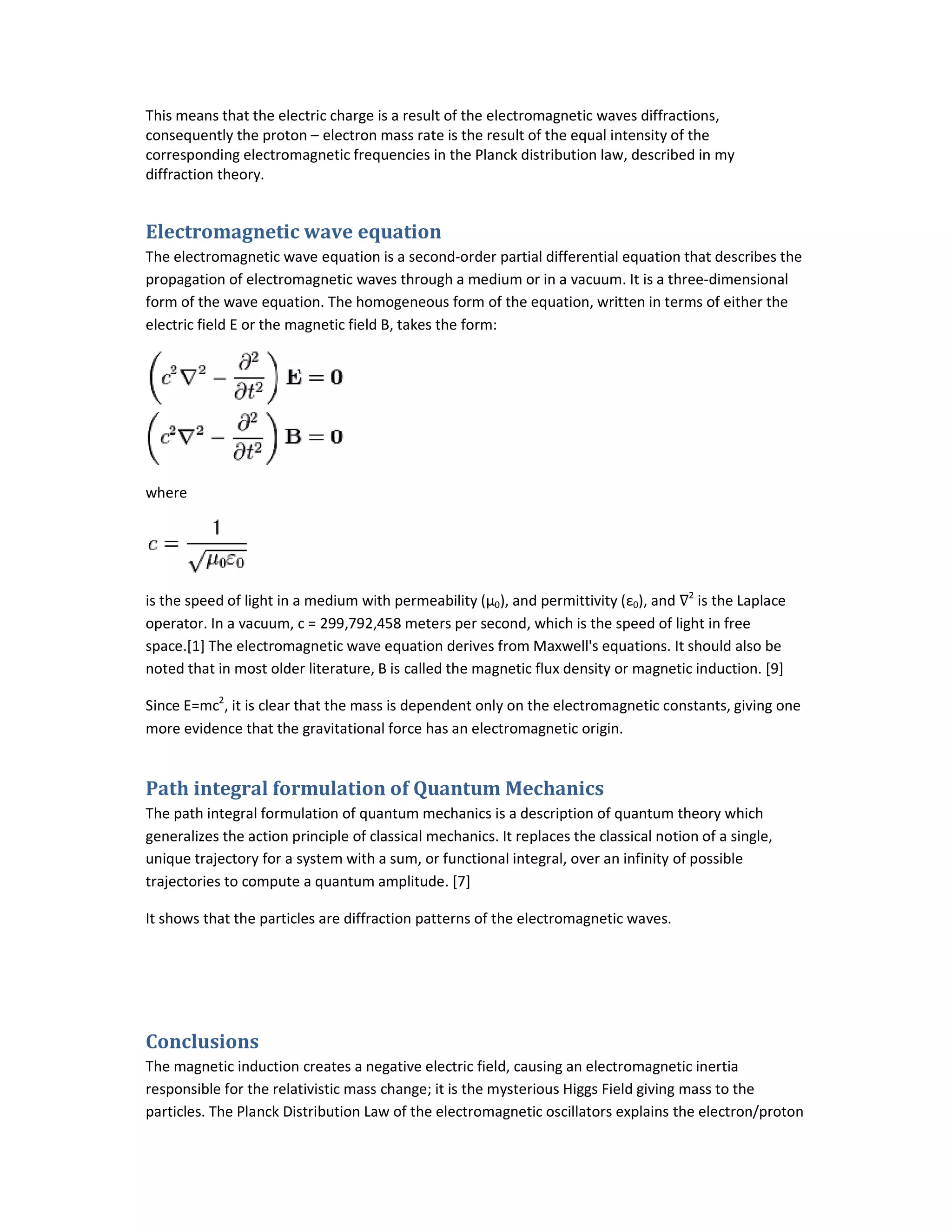 This means that the electric charge is a result of the
consequently the proton – electron mass rate is the result of the equal intensity of the
corresponding electromagnetic frequencies in the Planck distribution law, described in my
diffraction theory.
Electromagnetic wave equation
The electromagnetic wave equation is a second
propagation of electromagnetic waves through a medium or in a vacuum. It is a three
form of the wave equation. The homogeneous form of
electric field E or the magnetic field B, takes the form:
where
is the speed of light in a medium with permeability (μ
operator. In a vacuum, c = 299,792,458
space.[1] The electromagnetic wave equation derives from Maxwell's equations. It should also be
noted that in most older literature, B is called the magnetic flux density or magnetic induction.
Since E=mc2
, it is clear that the mass is dependent only o
more evidence that the gravitational force has an electromagnetic origin.
Path integral formulation of Quantum Mechanics
The path integral formulation of quantum mechanics
generalizes the action principle of classical mechanics
unique trajectory for a system with a sum, or
trajectories to compute a quantum amplitude
It shows that the particles are diffraction patterns of the electromagnetic waves.
Conclusions
The magnetic induction creates a negative electric field, causing an electromagnetic inertia
responsible for the relativistic mass change; it is the mysterious Higgs Field giving mass to the
particles. The Planck Distribution Law of the electromagnetic oscillators explains the electron/proton
This means that the electric charge is a result of the electromagnetic waves diffractions,
electron mass rate is the result of the equal intensity of the
corresponding electromagnetic frequencies in the Planck distribution law, described in my
equation
The electromagnetic wave equation is a second-order partial differential equation that describes the
propagation of electromagnetic waves through a medium or in a vacuum. It is a three-dimensional
form of the wave equation. The homogeneous form of the equation, written in terms of either the
electric field E or the magnetic field B, takes the form:
is the speed of light in a medium with permeability (μ0), and permittivity (ε0), and ∇2
is the Laplace
299,792,458 meters per second, which is the speed of light in free
space.[1] The electromagnetic wave equation derives from Maxwell's equations. It should also be
noted that in most older literature, B is called the magnetic flux density or magnetic induction.
, it is clear that the mass is dependent only on the electromagnetic constants, giving one
more evidence that the gravitational force has an electromagnetic origin.
Path integral formulation of Quantum Mechanics
quantum mechanics is a description of quantum theory which
classical mechanics. It replaces the classical notion of a single,
unique trajectory for a system with a sum, or functional integral, over an infinity of possibl
quantum amplitude. [7]
It shows that the particles are diffraction patterns of the electromagnetic waves.
The magnetic induction creates a negative electric field, causing an electromagnetic inertia
the relativistic mass change; it is the mysterious Higgs Field giving mass to the
particles. The Planck Distribution Law of the electromagnetic oscillators explains the electron/proton
electromagnetic waves diffractions,
electron mass rate is the result of the equal intensity of the
corresponding electromagnetic frequencies in the Planck distribution law, described in my
order partial differential equation that describes the
dimensional
the equation, written in terms of either the
is the Laplace
meters per second, which is the speed of light in free
space.[1] The electromagnetic wave equation derives from Maxwell's equations. It should also be
noted that in most older literature, B is called the magnetic flux density or magnetic induction. [9]
n the electromagnetic constants, giving one
is a description of quantum theory which
. It replaces the classical notion of a single,
, over an infinity of possible
The magnetic induction creates a negative electric field, causing an electromagnetic inertia
the relativistic mass change; it is the mysterious Higgs Field giving mass to the
particles. The Planck Distribution Law of the electromagnetic oscillators explains the electron/proton
 