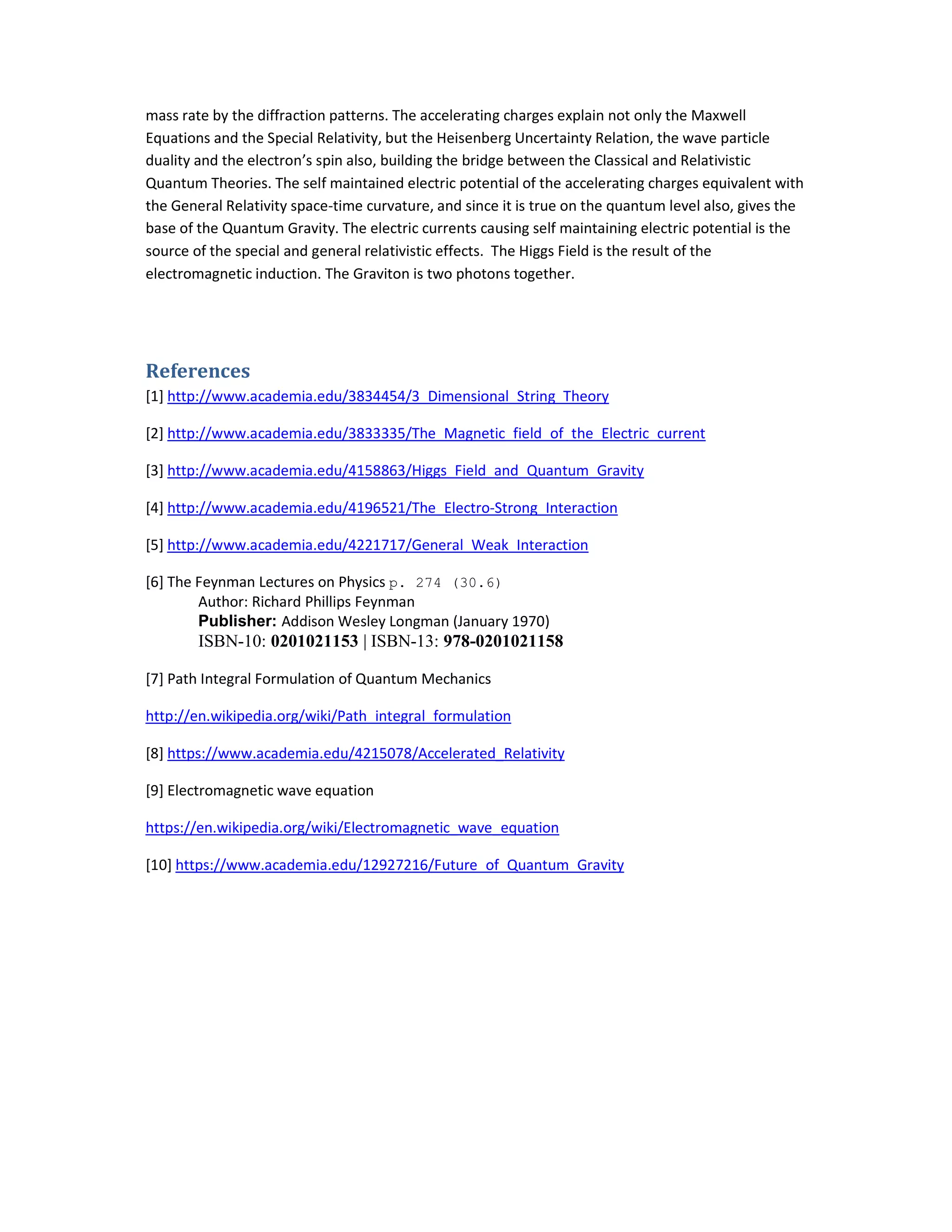 mass rate by the diffraction patterns. The accelerating charges explain not only the Maxwell
Equations and the Special Relativity, but the Heisenberg Uncertainty Relation, the wave particle
duality and the electron’s spin also, building the bridge between the Classical and Relativistic
Quantum Theories. The self maintained electric potential of the accelerating charges equivalent with
the General Relativity space-time curvature, and since it is true on the quantum level also, gives the
base of the Quantum Gravity. The electric currents causing self maintaining electric potential is the
source of the special and general relativistic effects. The Higgs Field is the result of the
electromagnetic induction. The Graviton is two photons together.
References
[1] http://www.academia.edu/3834454/3_Dimensional_String_Theory
[2] http://www.academia.edu/3833335/The_Magnetic_field_of_the_Electric_current
[3] http://www.academia.edu/4158863/Higgs_Field_and_Quantum_Gravity
[4] http://www.academia.edu/4196521/The_Electro-Strong_Interaction
[5] http://www.academia.edu/4221717/General_Weak_Interaction
[6] The Feynman Lectures on Physics p. 274 (30.6)
Author: Richard Phillips Feynman
Publisher: Addison Wesley Longman (January 1970)
ISBN-10: 0201021153 | ISBN-13: 978-0201021158
[7] Path Integral Formulation of Quantum Mechanics
http://en.wikipedia.org/wiki/Path_integral_formulation
[8] https://www.academia.edu/4215078/Accelerated_Relativity
[9] Electromagnetic wave equation
https://en.wikipedia.org/wiki/Electromagnetic_wave_equation
[10] https://www.academia.edu/12927216/Future_of_Quantum_Gravity
 