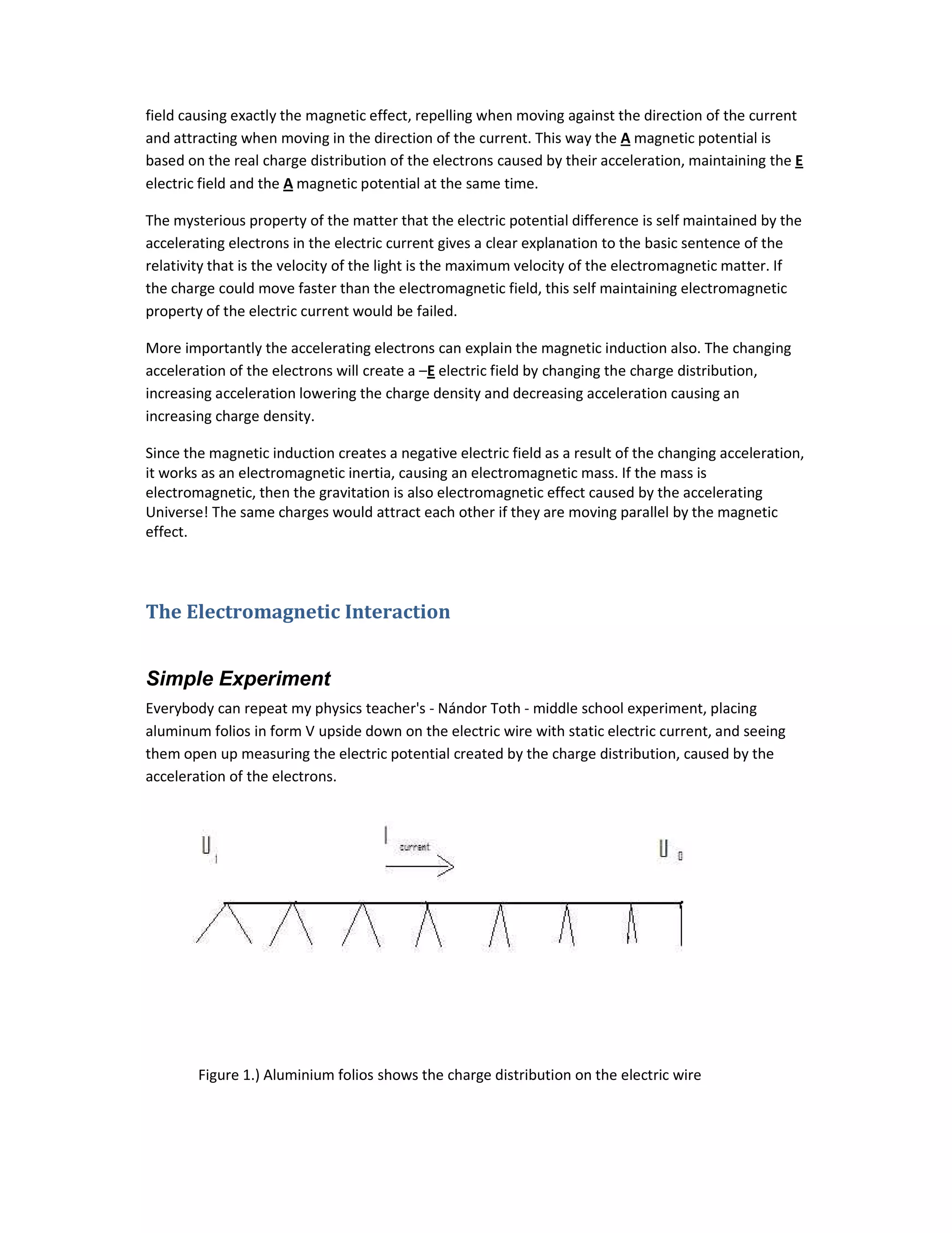 field causing exactly the magnetic effect, repelling when moving against the direction of the current
and attracting when moving in the direction of the current. This way the A magnetic potential is
based on the real charge distribution of the electrons caused by their acceleration, maintaining the E
electric field and the A magnetic potential at the same time.
The mysterious property of the matter that the electric potential difference is self maintained by the
accelerating electrons in the electric current gives a clear explanation to the basic sentence of the
relativity that is the velocity of the light is the maximum velocity of the electromagnetic matter. If
the charge could move faster than the electromagnetic field, this self maintaining electromagnetic
property of the electric current would be failed.
More importantly the accelerating electrons can explain the magnetic induction also. The changing
acceleration of the electrons will create a –E electric field by changing the charge distribution,
increasing acceleration lowering the charge density and decreasing acceleration causing an
increasing charge density.
Since the magnetic induction creates a negative electric field as a result of the changing acceleration,
it works as an electromagnetic inertia, causing an electromagnetic mass. If the mass is
electromagnetic, then the gravitation is also electromagnetic effect caused by the accelerating
Universe! The same charges would attract each other if they are moving parallel by the magnetic
effect.
The Electromagnetic Interaction
Simple Experiment
Everybody can repeat my physics teacher's - Nándor Toth - middle school experiment, placing
aluminum folios in form V upside down on the electric wire with static electric current, and seeing
them open up measuring the electric potential created by the charge distribution, caused by the
acceleration of the electrons.
Figure 1.) Aluminium folios shows the charge distribution on the electric wire
 