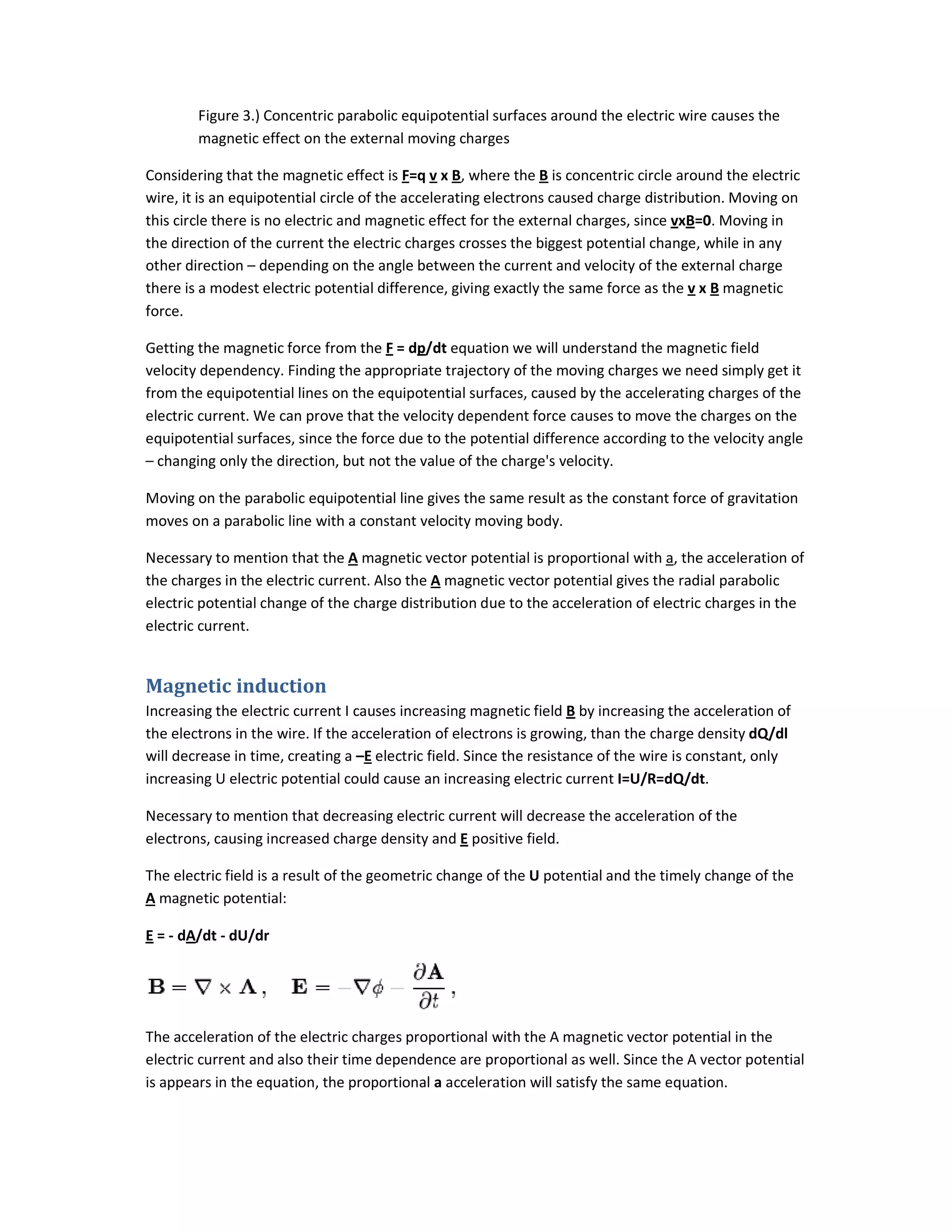 Figure 3.) Concentric parabolic equipotential surfaces around the electric wire causes the
magnetic effect on the external moving charges
Considering that the magnetic effect is
wire, it is an equipotential circle of the accelerating electrons caused charge distribution. Moving on
this circle there is no electric and magnetic effect for the external charges, since
the direction of the current the electric charges crosses the biggest potential change, while in any
other direction – depending on the angle between the current and velocity of the external charge
there is a modest electric potential difference, giving exactly the same force as t
force.
Getting the magnetic force from the
velocity dependency. Finding the appropriate trajectory of the moving charges we need simply get it
from the equipotential lines on the eq
electric current. We can prove that the velocity dependent force causes to move the charges on the
equipotential surfaces, since the force due to the potential difference according to the velo
– changing only the direction, but not the value of the charge's velocity.
Moving on the parabolic equipotential line gives the same result as the constant force of gravitation
moves on a parabolic line with a constant velocity moving body.
Necessary to mention that the A magnetic vector potential is proportional with
the charges in the electric current. Also the
electric potential change of the charge distribution due to the acceleration of electric charges in the
electric current.
Magnetic induction
Increasing the electric current I causes increasing magnetic
the electrons in the wire. If the acceleration of electrons is growing, than the charge density
will decrease in time, creating a –E
increasing U electric potential could cause an increasing electric current
Necessary to mention that decreasing electric current will decrease the acceleration of the
electrons, causing increased charge density and
The electric field is a result of the geometric change of the
A magnetic potential:
E = - dA/dt - dU/dr
The acceleration of the electric charges proportional with the A magnetic vector potential in the
electric current and also their time dependence are proportional as well. Since the A vector potential
is appears in the equation, the proportional
Figure 3.) Concentric parabolic equipotential surfaces around the electric wire causes the
magnetic effect on the external moving charges
Considering that the magnetic effect is F=q v x B, where the B is concentric circle around the electric
wire, it is an equipotential circle of the accelerating electrons caused charge distribution. Moving on
this circle there is no electric and magnetic effect for the external charges, since vxB=0
ent the electric charges crosses the biggest potential change, while in any
depending on the angle between the current and velocity of the external charge
there is a modest electric potential difference, giving exactly the same force as the v x
Getting the magnetic force from the F = dp/dt equation we will understand the magnetic field
velocity dependency. Finding the appropriate trajectory of the moving charges we need simply get it
from the equipotential lines on the equipotential surfaces, caused by the accelerating charges of the
electric current. We can prove that the velocity dependent force causes to move the charges on the
equipotential surfaces, since the force due to the potential difference according to the velo
changing only the direction, but not the value of the charge's velocity.
Moving on the parabolic equipotential line gives the same result as the constant force of gravitation
moves on a parabolic line with a constant velocity moving body.
magnetic vector potential is proportional with a, the acceleration of
the charges in the electric current. Also the A magnetic vector potential gives the radial parabolic
electric potential change of the charge distribution due to the acceleration of electric charges in the
Increasing the electric current I causes increasing magnetic field B by increasing the acceleration of
the electrons in the wire. If the acceleration of electrons is growing, than the charge density
electric field. Since the resistance of the wire is constant, only
ing U electric potential could cause an increasing electric current I=U/R=dQ/dt.
Necessary to mention that decreasing electric current will decrease the acceleration of the
electrons, causing increased charge density and E positive field.
ld is a result of the geometric change of the U potential and the timely change of the
The acceleration of the electric charges proportional with the A magnetic vector potential in the
heir time dependence are proportional as well. Since the A vector potential
is appears in the equation, the proportional a acceleration will satisfy the same equation.
Figure 3.) Concentric parabolic equipotential surfaces around the electric wire causes the
rcle around the electric
wire, it is an equipotential circle of the accelerating electrons caused charge distribution. Moving on
=0. Moving in
ent the electric charges crosses the biggest potential change, while in any
depending on the angle between the current and velocity of the external charge
x B magnetic
equation we will understand the magnetic field
velocity dependency. Finding the appropriate trajectory of the moving charges we need simply get it
uipotential surfaces, caused by the accelerating charges of the
electric current. We can prove that the velocity dependent force causes to move the charges on the
equipotential surfaces, since the force due to the potential difference according to the velocity angle
Moving on the parabolic equipotential line gives the same result as the constant force of gravitation
acceleration of
magnetic vector potential gives the radial parabolic
electric potential change of the charge distribution due to the acceleration of electric charges in the
by increasing the acceleration of
the electrons in the wire. If the acceleration of electrons is growing, than the charge density dQ/dl
electric field. Since the resistance of the wire is constant, only
.
Necessary to mention that decreasing electric current will decrease the acceleration of the
potential and the timely change of the
The acceleration of the electric charges proportional with the A magnetic vector potential in the
heir time dependence are proportional as well. Since the A vector potential
acceleration will satisfy the same equation.
 