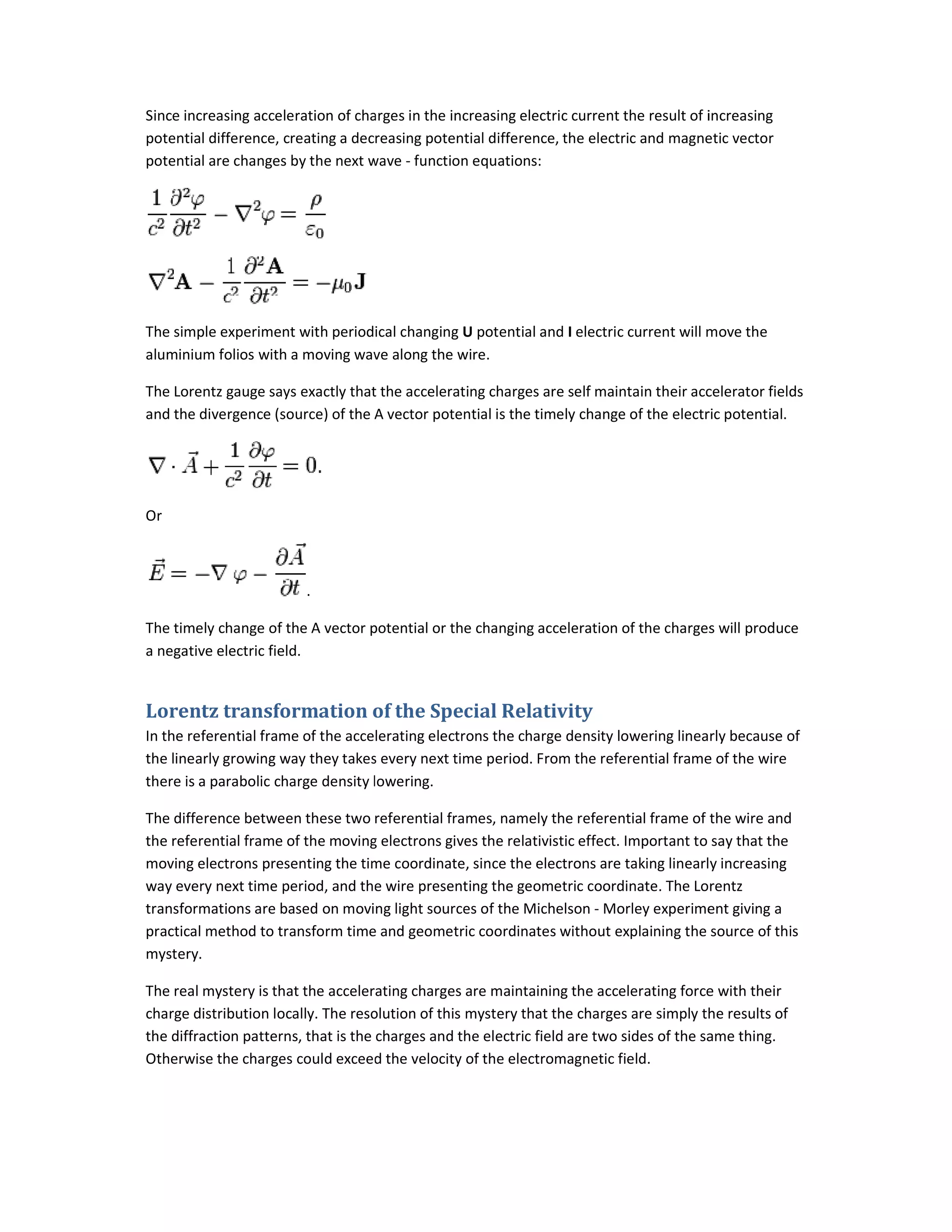 Since increasing acceleration of charges in the increasing
potential difference, creating a decreasing potential difference, the electric and magnetic vector
potential are changes by the next wave
The simple experiment with periodical changing
aluminium folios with a moving wave along the wire.
The Lorentz gauge says exactly that the accelerating charges are self
and the divergence (source) of the A vector potential is the timely
Or
.
The timely change of the A vector potential or the changing acceleration of the charges will produce
a negative electric field.
Lorentz transformation of the Special Relativity
In the referential frame of the accelerating electrons the charge density lowering linearly because of
the linearly growing way they takes every next time period. From the referential frame of the wire
there is a parabolic charge density lowering.
The difference between these two referen
the referential frame of the moving electrons gives the relativistic effect. Important to say that the
moving electrons presenting the time coordinate, since the electrons are taking linearly increa
way every next time period, and the wire presenting the geometric coordinate. The Lorentz
transformations are based on moving light sources of the Michelson
practical method to transform time and geometric coordinates with
mystery.
The real mystery is that the accelerating charges are maintaining the accelerating force with their
charge distribution locally. The resolution of this mystery that the charges are simply the results of
the diffraction patterns, that is the charges and the electric field are two sides of the same thing.
Otherwise the charges could exceed the velocity of the electromagnetic field.
Since increasing acceleration of charges in the increasing electric current the result of increasing
potential difference, creating a decreasing potential difference, the electric and magnetic vector
potential are changes by the next wave - function equations:
The simple experiment with periodical changing U potential and I electric current will move the
aluminium folios with a moving wave along the wire.
says exactly that the accelerating charges are self maintain their accelerator fields
and the divergence (source) of the A vector potential is the timely change of the electric potential.
The timely change of the A vector potential or the changing acceleration of the charges will produce
Lorentz transformation of the Special Relativity
accelerating electrons the charge density lowering linearly because of
the linearly growing way they takes every next time period. From the referential frame of the wire
there is a parabolic charge density lowering.
The difference between these two referential frames, namely the referential frame of the wire and
the referential frame of the moving electrons gives the relativistic effect. Important to say that the
moving electrons presenting the time coordinate, since the electrons are taking linearly increa
way every next time period, and the wire presenting the geometric coordinate. The Lorentz
transformations are based on moving light sources of the Michelson - Morley experiment giving a
practical method to transform time and geometric coordinates without explaining the source of this
The real mystery is that the accelerating charges are maintaining the accelerating force with their
charge distribution locally. The resolution of this mystery that the charges are simply the results of
action patterns, that is the charges and the electric field are two sides of the same thing.
Otherwise the charges could exceed the velocity of the electromagnetic field.
f increasing
potential difference, creating a decreasing potential difference, the electric and magnetic vector
electric current will move the
intain their accelerator fields
change of the electric potential.
The timely change of the A vector potential or the changing acceleration of the charges will produce
accelerating electrons the charge density lowering linearly because of
the linearly growing way they takes every next time period. From the referential frame of the wire
tial frames, namely the referential frame of the wire and
the referential frame of the moving electrons gives the relativistic effect. Important to say that the
moving electrons presenting the time coordinate, since the electrons are taking linearly increasing
way every next time period, and the wire presenting the geometric coordinate. The Lorentz
Morley experiment giving a
out explaining the source of this
The real mystery is that the accelerating charges are maintaining the accelerating force with their
charge distribution locally. The resolution of this mystery that the charges are simply the results of
action patterns, that is the charges and the electric field are two sides of the same thing.
 