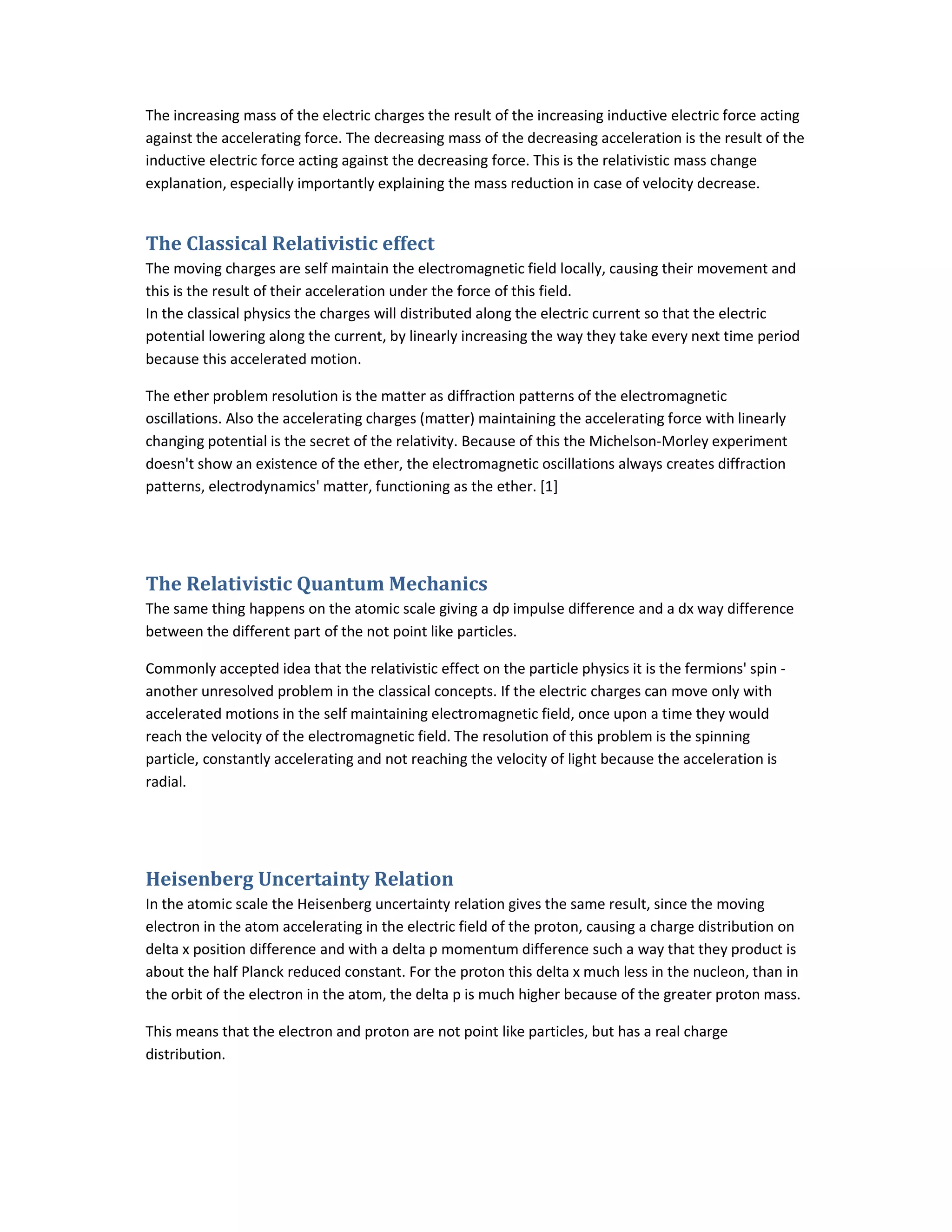 The increasing mass of the electric charges the result of the increasing inductive electric force acting
against the accelerating force. The decreasing mass of the decreasing acceleration is the result of the
inductive electric force acting against the decreasing force. This is the relativistic mass change
explanation, especially importantly explaining the mass reduction in case of velocity decrease.
The Classical Relativistic effect
The moving charges are self maintain the electromagnetic field locally, causing their movement and
this is the result of their acceleration under the force of this field.
In the classical physics the charges will distributed along the electric current so that the electric
potential lowering along the current, by linearly increasing the way they take every next time period
because this accelerated motion.
The ether problem resolution is the matter as diffraction patterns of the electromagnetic
oscillations. Also the accelerating charges (matter) maintaining the accelerating force with linearly
changing potential is the secret of the relativity. Because of this the Michelson-Morley experiment
doesn't show an existence of the ether, the electromagnetic oscillations always creates diffraction
patterns, electrodynamics' matter, functioning as the ether. [1]
The Relativistic Quantum Mechanics
The same thing happens on the atomic scale giving a dp impulse difference and a dx way difference
between the different part of the not point like particles.
Commonly accepted idea that the relativistic effect on the particle physics it is the fermions' spin -
another unresolved problem in the classical concepts. If the electric charges can move only with
accelerated motions in the self maintaining electromagnetic field, once upon a time they would
reach the velocity of the electromagnetic field. The resolution of this problem is the spinning
particle, constantly accelerating and not reaching the velocity of light because the acceleration is
radial.
Heisenberg Uncertainty Relation
In the atomic scale the Heisenberg uncertainty relation gives the same result, since the moving
electron in the atom accelerating in the electric field of the proton, causing a charge distribution on
delta x position difference and with a delta p momentum difference such a way that they product is
about the half Planck reduced constant. For the proton this delta x much less in the nucleon, than in
the orbit of the electron in the atom, the delta p is much higher because of the greater proton mass.
This means that the electron and proton are not point like particles, but has a real charge
distribution.
 