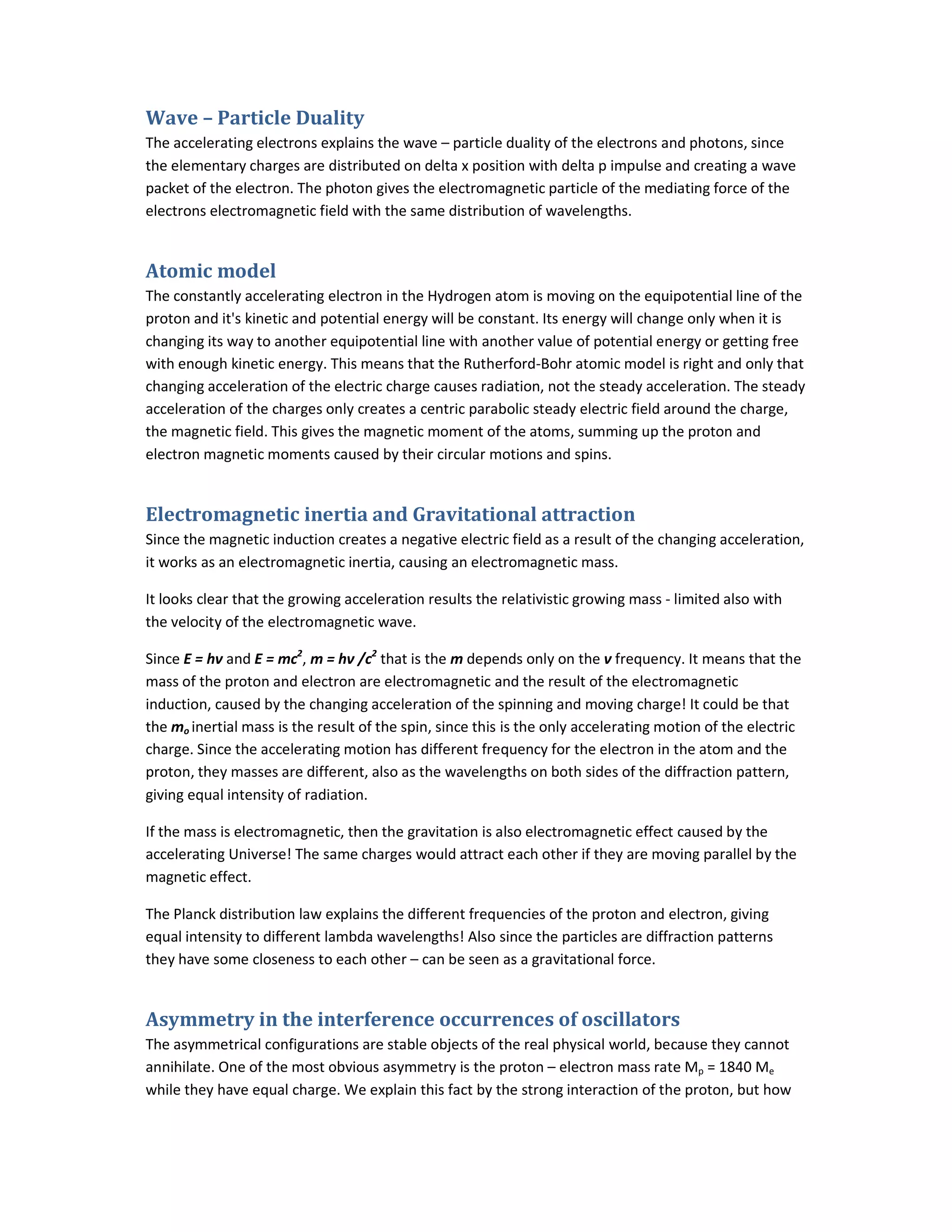 Wave – Particle Duality
The accelerating electrons explains the wave – particle duality of the electrons and photons, since
the elementary charges are distributed on delta x position with delta p impulse and creating a wave
packet of the electron. The photon gives the electromagnetic particle of the mediating force of the
electrons electromagnetic field with the same distribution of wavelengths.
Atomic model
The constantly accelerating electron in the Hydrogen atom is moving on the equipotential line of the
proton and it's kinetic and potential energy will be constant. Its energy will change only when it is
changing its way to another equipotential line with another value of potential energy or getting free
with enough kinetic energy. This means that the Rutherford-Bohr atomic model is right and only that
changing acceleration of the electric charge causes radiation, not the steady acceleration. The steady
acceleration of the charges only creates a centric parabolic steady electric field around the charge,
the magnetic field. This gives the magnetic moment of the atoms, summing up the proton and
electron magnetic moments caused by their circular motions and spins.
Electromagnetic inertia and Gravitational attraction
Since the magnetic induction creates a negative electric field as a result of the changing acceleration,
it works as an electromagnetic inertia, causing an electromagnetic mass.
It looks clear that the growing acceleration results the relativistic growing mass - limited also with
the velocity of the electromagnetic wave.
Since E = hν and E = mc2
, m = hν /c2
that is the m depends only on the ν frequency. It means that the
mass of the proton and electron are electromagnetic and the result of the electromagnetic
induction, caused by the changing acceleration of the spinning and moving charge! It could be that
the mo inertial mass is the result of the spin, since this is the only accelerating motion of the electric
charge. Since the accelerating motion has different frequency for the electron in the atom and the
proton, they masses are different, also as the wavelengths on both sides of the diffraction pattern,
giving equal intensity of radiation.
If the mass is electromagnetic, then the gravitation is also electromagnetic effect caused by the
accelerating Universe! The same charges would attract each other if they are moving parallel by the
magnetic effect.
The Planck distribution law explains the different frequencies of the proton and electron, giving
equal intensity to different lambda wavelengths! Also since the particles are diffraction patterns
they have some closeness to each other – can be seen as a gravitational force.
Asymmetry in the interference occurrences of oscillators
The asymmetrical configurations are stable objects of the real physical world, because they cannot
annihilate. One of the most obvious asymmetry is the proton – electron mass rate Mp = 1840 Me
while they have equal charge. We explain this fact by the strong interaction of the proton, but how
 